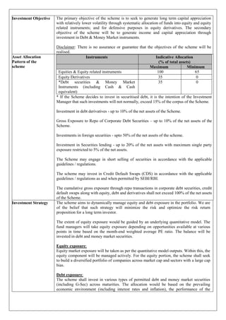 Investment Objective The primary objective of the scheme is to seek to generate long term capital appreciation
with relatively lower volatility through systematic allocation of funds into equity and equity
related instruments; and for defensive purposes in equity derivatives. The secondary
objective of the scheme will be to generate income and capital appreciation through
investment in Debt & Money Market instruments.
Disclaimer: There is no assurance or guarantee that the objectives of the scheme will be
realised.
Asset Allocation
Pattern of the
scheme
Instruments Indicative Allocation
(% of total assets)
Maximum Minimum
Equities & Equity related instruments 100 65
Equity Derivatives 35 0
*Debt securities & Money Market
Instruments (including Cash & Cash
equivalent)
35 0
* If the Scheme decides to invest in securitised debt, it is the intention of the Investment
Manager that such investments will not normally, exceed 15% of the corpus of the Scheme.
Investment in debt derivatives - up to 10% of the net assets of the Scheme.
Gross Exposure to Repo of Corporate Debt Securities – up to 10% of the net assets of the
Scheme.
Investments in foreign securities - upto 50% of the net assets of the scheme.
Investment in Securities lending - up to 20% of the net assets with maximum single party
exposure restricted to 5% of the net assets.
The Scheme may engage in short selling of securities in accordance with the applicable
guidelines / regulations.
The scheme may invest in Credit Default Swaps (CDS) in accordance with the applicable
guidelines / regulations as and when permitted by SEBI/RBI.
The cumulative gross exposure through repo transactions in corporate debt securities, credit
default swaps along with equity, debt and derivatives shall not exceed 100% of the net assets
of the Scheme.
Investment Strategy The scheme aims to dynamically manage equity and debt exposure in the portfolio. We are
of the belief that such strategy will minimize the risk and optimize the risk return
proposition for a long term investor.
The extent of equity exposure would be guided by an underlying quantitative model. The
fund managers will take equity exposure depending on opportunities available at various
points in time based on the month-end weighted average PE ratio. The balance will be
invested in debt and money market securities.
Equity exposure:
Equity market exposure will be taken as per the quantitative model outputs. Within this, the
equity component will be managed actively. For the equity portion, the scheme shall seek
to build a diversified portfolio of companies across market cap and sectors with a large cap
bias.
Debt exposure:
The scheme shall invest in various types of permitted debt and money market securities
(including G-Sec) across maturities. The allocation would be based on the prevailing
economic environment (including interest rates and inflation), the performance of the
 