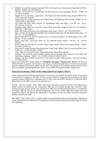  •Mumbai: Ground Floor, Kapoor Apartment CHS, Near Punjabi Lane, Chandavarkar Road, Borivali (West)
Mumbai - 400092. Tel.: 022 48794555.
• *Mysore: CH 26, 2nd Floor, Veta Building, 7th Main, 5th Cross, Saraswathipuram, Mysore – 570009. Tel
no.: (0821) 4262509
• Nagpur: P. N. 6, First Floor, Vasant Vihar, West High Court Road, Shankar Nagar, Nagpur-440010. Tel.:
+91-712-6451428/ 2525657.
• Nashik: Shop No - 6, Rajvee Enclave, New Pandit Colony, Off. Sharanpur Road, Nashik - 422002. Tel. No.
: 0253-2314611 / 9823456183.
• New Delhi: 4th Floor, Narain Manzil, 23, Barakhamba Road, New Delhi - 110 001. Tel.: +91-11-
47311301/ 02/ 03/ 04/ 05.
• Pitampura Delhi: Shop No. 01 and 02, Ground Floor, Pearls Best Heights-II, Plot No. C-9, Pitampura,
Delhi. Tel.: +7065551661
• Patna: 406, Ashiana Hariniwas, New Dakbanglow Road, Patna - 800 001. Tel.: +91-612-6510353.
• Pune: 1st Floor, Dr. Herekar Park Building, Next to Kamala Nehru Park, Off. Bhandarkar Road, Pune - 411
004. Tel.: +91-20-66020965/ 4.
• Raipur: Office No:T-19, III Floor, Raheja Tower, Near Hotel Celebration, Jail Road, Raipur (C.G.) - 492
001.Tel: +91-0771-4218890.
• Rajkot: “Star Plaza”, 2nd Floor, Office No. 201, Phulchab Chowk, Rajkot - 360 001. Tel.: +91-281-
6626012.
• Ranchi: Shop No. 104 and 105, 1st Floor, Satya Ganga Arcade, Vinod Ashram Road, Ranchi - 834001.
Tel.: 0651-2212591/92.
• Surat: HG-12, Higher Ground Floor,International Trade Centre, Majura Gate Crossing, Ring Road, Surat-
395002.Tel.: +91-261-2475060, 2475070.
• Thane: Shop No. 1, Konark Towers, Ghantali Devi Road, Thane (West) 400602.
• Vadodara: 301 2nd Floor, Earth Complex, opposite Vaccine Ground, Above Indian Overseas Bank, Old
Padra Road, Vadodara – 390015. Tel.: +91-0265-2339623/2339624/2339325.
• Varanasi: 3rd Floor, Premise No. D-64/127, CH, Arihant Complex, Sigra Varanasi - 221010 (U.P) Phone
No. 05422226527.
Please note that the IDFC Branch offices at • Allahabad • Durgapur • Madurai and • Mysore will not be an
Official Point of Acceptance of transactions. Accordingly, no transaction applications / investor service requests
shall be accepted at these branch offices and the same will continue to be accepted at Investor Service Centre
(ISC) of Computer Age Management Services Pvt. Ltd. (CAMS), the Registrar of IDFC Mutual Fund.
Point of Service locations (“POS”) of MF Utilities India Private Limited (“MFUI”)
All the authorised MFUI POS designated by MFUI from time to time shall be the Official Points of Acceptance
of Transactions. In addition to the same, investors can also submit the transactions electronically on the online
transaction portal of MFUI (www.mfuonline.com). To know more about MFU and the list of authorised MFUI
POS, please visit the MFUI website (www.mfuindia.com).
Website / Electronic modes - IDFC AMC shall accept transactions through its website (www.idfcmf.com),
mobile website (m.idfcmf.com) etc. Transactions shall also be accepted through other electronic means
including through secured internet sites operated by CAMS with specified channel partners (i.e. distributors)
with whom AMC has entered into specific arrangements. The servers of IDFC AMC and CAMS, where such
transactions shall be sent shall be the official point of acceptance for all such online / electronic transaction
facilities offered by the AMC.
NSE MFSS / BSE STAR / ICEX - Eligible Brokers/Clearing Members/Depository Participants / Distributors
will be considered as the Official Point of Acceptance for the transactions through NSE MFSS, BSE STAR and
ICEX platforms.
 