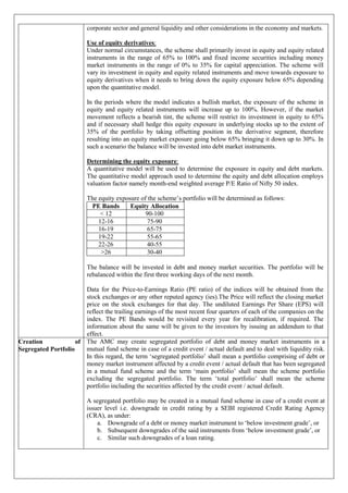 corporate sector and general liquidity and other considerations in the economy and markets.
Use of equity derivatives:
Under normal circumstances, the scheme shall primarily invest in equity and equity related
instruments in the range of 65% to 100% and fixed income securities including money
market instruments in the range of 0% to 35% for capital appreciation. The scheme will
vary its investment in equity and equity related instruments and move towards exposure to
equity derivatives when it needs to bring down the equity exposure below 65% depending
upon the quantitative model.
In the periods where the model indicates a bullish market, the exposure of the scheme in
equity and equity related instruments will increase up to 100%. However, if the market
movement reflects a bearish tint, the scheme will restrict its investment in equity to 65%
and if necessary shall hedge this equity exposure in underlying stocks up to the extent of
35% of the portfolio by taking offsetting position in the derivative segment, therefore
resulting into an equity market exposure going below 65% bringing it down up to 30%. In
such a scenario the balance will be invested into debt market instruments.
Determining the equity exposure:
A quantitative model will be used to determine the exposure in equity and debt markets.
The quantitative model approach used to determine the equity and debt allocation employs
valuation factor namely month-end weighted average P/E Ratio of Nifty 50 index.
The equity exposure of the scheme’s portfolio will be determined as follows:
PE Bands Equity Allocation
< 12 90-100
12-16 75-90
16-19 65-75
19-22 55-65
22-26 40-55
>26 30-40
The balance will be invested in debt and money market securities. The portfolio will be
rebalanced within the first three working days of the next month.
Data for the Price-to-Earnings Ratio (PE ratio) of the indices will be obtained from the
stock exchanges or any other reputed agency (ies).The Price will reflect the closing market
price on the stock exchanges for that day. The undiluted Earnings Per Share (EPS) will
reflect the trailing earnings of the most recent four quarters of each of the companies on the
index. The PE Bands would be revisited every year for recalibration, if required. The
information about the same will be given to the investors by issuing an addendum to that
effect.
Creation of
Segregated Portfolio
The AMC may create segregated portfolio of debt and money market instruments in a
mutual fund scheme in case of a credit event / actual default and to deal with liquidity risk.
In this regard, the term ‘segregated portfolio’ shall mean a portfolio comprising of debt or
money market instrument affected by a credit event / actual default that has been segregated
in a mutual fund scheme and the term ‘main portfolio’ shall mean the scheme portfolio
excluding the segregated portfolio. The term ‘total portfolio’ shall mean the scheme
portfolio including the securities affected by the credit event / actual default.
A segregated portfolio may be created in a mutual fund scheme in case of a credit event at
issuer level i.e. downgrade in credit rating by a SEBI registered Credit Rating Agency
(CRA), as under:
a. Downgrade of a debt or money market instrument to ‘below investment grade’, or
b. Subsequent downgrades of the said instruments from ‘below investment grade’, or
c. Similar such downgrades of a loan rating.
 