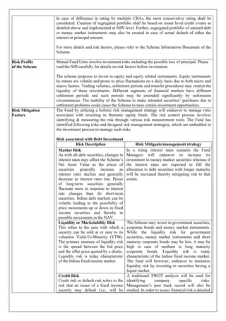 In case of difference in rating by multiple CRAs, the most conservative rating shall be
considered. Creation of segregated portfolio shall be based on issuer level credit events as
detailed above and implemented at ISIN level. Further, segregated portfolio of unrated debt
or money market instruments may also be created in case of actual default of either the
interest or principal amount.
For more details and risk factors, please refer to the Scheme Information Document of the
Scheme.
Risk Profile
of the Scheme
Mutual Fund Units involve investment risks including the possible loss of principal. Please
read the SID carefully for details on risk factors before investment.
The scheme proposes to invest in equity and equity related instruments. Equity instruments
by nature are volatile and prone to price fluctuations on a daily basis due to both micro and
macro factors. Trading volumes, settlement periods and transfer procedures may restrict the
liquidity of these investments. Different segments of financial markets have different
settlement periods and such periods may be extended significantly by unforeseen
circumstances. The inability of the Scheme to make intended securities’ purchases due to
settlement problems could cause the Scheme to miss certain investment opportunities.
Risk Mitigation
Factors
The Fund by utilizing a holistic risk management strategy will endeavor to manage risks
associated with investing in thematic equity funds. The risk control process involves
identifying & measuring the risk through various risk measurement tools. The Fund has
identified following risks and designed risk management strategies, which are embedded in
the investment process to manage such risks.
Risk associated with Debt Investment
Risk Description Risk Mitigants/management strategy
Market Risk
As with all debt securities, changes in
interest rates may affect the Scheme’s
Net Asset Value as the prices of
securities generally increase as
interest rates decline and generally
decrease as interest rates rise. Prices
of long-term securities generally
fluctuate more in response to interest
rate changes than do short-term
securities. Indian debt markets can be
volatile leading to the possibility of
price movements up or down in fixed
income securities and thereby to
possible movements in the NAV.
In a rising interest rates scenario the Fund
Managers will endeavor to increase its
investment in money market securities whereas if
the interest rates are expected to fall the
allocation to debt securities with longer maturity
will be increased thereby mitigating risk to that
extent.
Liquidity or Marketability Risk
This refers to the ease with which a
security can be sold at or near to its
valuation Yield-To-Maturity (YTM).
The primary measure of liquidity risk
is the spread between the bid price
and the offer price quoted by a dealer.
Liquidity risk is today characteristic
of the Indian fixed income market.
The Scheme may invest in government securities,
corporate bonds and money market instruments.
While the liquidity risk for government
securities, money market instruments and short
maturity corporate bonds may be low, it may be
high in case of medium to long maturity
corporate bonds. Liquidity risk is today
characteristic of the Indian fixed income market.
The fund will however, endeavor to minimise
liquidity risk by investing in securities having a
liquid market.
Credit Risk
Credit risk or default risk refers to the
risk that an issuer of a fixed income
security may default (i.e., will be
A traditional SWOT analysis will be used for
identifying company specific risks.
Management’s past track record will also be
studied. In order to assess financial risk a detailed
 