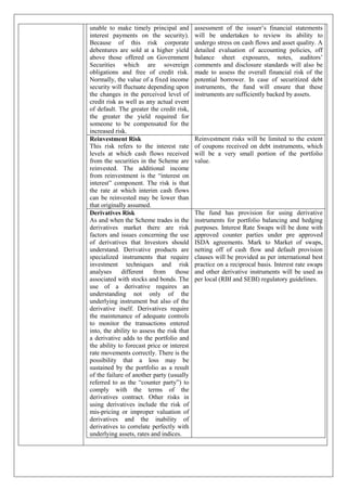 unable to make timely principal and
interest payments on the security).
Because of this risk corporate
debentures are sold at a higher yield
above those offered on Government
Securities which are sovereign
obligations and free of credit risk.
Normally, the value of a fixed income
security will fluctuate depending upon
the changes in the perceived level of
credit risk as well as any actual event
of default. The greater the credit risk,
the greater the yield required for
someone to be compensated for the
increased risk.
assessment of the issuer’s financial statements
will be undertaken to review its ability to
undergo stress on cash flows and asset quality. A
detailed evaluation of accounting policies, off
balance sheet exposures, notes, auditors’
comments and disclosure standards will also be
made to assess the overall financial risk of the
potential borrower. In case of securitized debt
instruments, the fund will ensure that these
instruments are sufficiently backed by assets.
Reinvestment Risk
This risk refers to the interest rate
levels at which cash flows received
from the securities in the Scheme are
reinvested. The additional income
from reinvestment is the “interest on
interest” component. The risk is that
the rate at which interim cash flows
can be reinvested may be lower than
that originally assumed.
Reinvestment risks will be limited to the extent
of coupons received on debt instruments, which
will be a very small portion of the portfolio
value.
Derivatives Risk
As and when the Scheme trades in the
derivatives market there are risk
factors and issues concerning the use
of derivatives that Investors should
understand. Derivative products are
specialized instruments that require
investment techniques and risk
analyses different from those
associated with stocks and bonds. The
use of a derivative requires an
understanding not only of the
underlying instrument but also of the
derivative itself. Derivatives require
the maintenance of adequate controls
to monitor the transactions entered
into, the ability to assess the risk that
a derivative adds to the portfolio and
the ability to forecast price or interest
rate movements correctly. There is the
possibility that a loss may be
sustained by the portfolio as a result
of the failure of another party (usually
referred to as the “counter party”) to
comply with the terms of the
derivatives contract. Other risks in
using derivatives include the risk of
mis-pricing or improper valuation of
derivatives and the inability of
derivatives to correlate perfectly with
underlying assets, rates and indices.
The fund has provision for using derivative
instruments for portfolio balancing and hedging
purposes. Interest Rate Swaps will be done with
approved counter parties under pre approved
ISDA agreements. Mark to Market of swaps,
netting off of cash flow and default provision
clauses will be provided as per international best
practice on a reciprocal basis. Interest rate swaps
and other derivative instruments will be used as
per local (RBI and SEBI) regulatory guidelines.
 