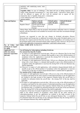 perfectly with underlying assets, rates
and indices.
Liquidity Risk: In case of Arbitrage
trades, under abnormal circumstances it
will be difficult to square off the
transaction due to liquidity being poor
in the underlying stock, stock futures or
options market.
The fund will aim at taking exposure only
into liquid stocks / derivatives where there
will be minimal risk to square off the
transaction.
Plans and Options Plan Options and sub
options available
Default option
under the plan
Default Dividend
option
Regular/ Direct* Growth and Dividend
(Payout, Reinvest &
Sweep)
Growth Reinvestment
*Direct Plans: Direct Plan is only for investors who purchase /subscribe Units in a Scheme
directly with the Fund and is not available for investors who route their investments through
a Distributor.
Investors are requested to note that any change in dividend sub-option (Payout,
Reinvestment and Sweep) due to additional investment done under Dividend option or on
the basis of a request received from the investor, will be applicable to all existing units in
the dividend option of the concerned scheme under respective folio. However, this provision
shall not be applicable to transactions undertaken / units held in demat mode.
No. of Folios And
AUM (As on August
31, 2020)
Folios - 21188 AUM - Rs.966.43 Cr
Applicable NAV
(after the scheme
opens for repurchase
and sale)
Cut-off timing for Subscriptions including Switch-ins
For amount less than Rs 2 Lakhs:
i) In respect of valid applications received upto 1.00 p.m on a Business Day by the Fund
along with a local cheque or a demand draft payable at par at the official point(s) of
acceptance where the application is received, the closing NAV of the day on which
application is received shall be applicable.
ii) In respect of valid applications received after 1.00 p.m on a Business day by the Fund
along with a local cheque or a demand draft payable at par at the official point(s) of
acceptance where the application is received, the closing NAV of the next Business day
shall be applicable.
iii) However, in respect of valid applications, with outstation cheques/demand drafts not
payable at par at the official point(s) of acceptance where the application is received,
closing NAV of the day on which cheque/demand draft is credited shall be applicable.
For amount of Rs 2 Lakhs and above:
i) In respect of valid application received upto 1.00 p.m on a day at the official point(s) of
acceptance and funds for the entire amount of subscription/purchase as per the application
are credited to the bank account of the respective Scheme before the cut-off time i.e
available for utilization before the cut-off time - the closing NAV of the day shall be
applicable.
ii) In respect of valid application received after 1.00 p.m on a day at the official point(s) of
acceptance and funds for the entire amount of subscription/purchase as per the application
are credited to the bank account of the respective Scheme before the cut-off time of the
next Business Day i.e available for utilization before the cut-off time of the next Business
Day- the closing NAV of the next Business Day shall be applicable
Irrespective of the time of receipt of application for an amount equal to or more than Rs. 2
lakhs at the official point(s) of acceptance, where funds for the entire amount of
subscription/purchase as per the application are credited to the bank account of the
respective Scheme before the cut-off time on any subsequent Business Day - i.e available
for utilization before the cut-off time on any subsequent Business Day the closing NAV of
such subsequent Business Day shall be applicable.
 
