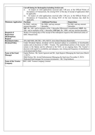 Cut-off timing for Redemption including Switch-outs
i) In respect of valid applications received upto 1.00 p.m. at the Official Points of
Acceptance of Transactions, the closing NAV of the day of receipt of application shall
be applicable.
ii) In respect of valid applications received after 1.00 p.m. at the Official Points of
Acceptance of Transactions, the closing NAV of the next business day shall be
applicable
Minimum Application Purchase Additional Purchase Repurchase
Rs.5000/- and any
amount thereafter
Rs.1000/- and any amount
thereafter
Rs.500/- and any amount
thereafter.
SIP - Rs. 100/- and in multiples of Re. 1 thereafter [Minimum 6 installments]; SWP - Rs.
500/- and in multiples of Re. 1 thereafter; STP (in) - Rs. 1000/- and any amount thereafter.
Despatch of
Repurchase
(Redemption)
Request
Within 10 working days of the receipt of the redemption request at the authorised centre of
IDFC Mutual Fund.
Benchmark Index 50% S&P BSE 200 TRI + 50% NIFTY AAA Short Duration Bond Index
Dividend Policy Under Dividend Option, dividend will be declared subject to availability of distributable
surplus and at discretion of AMC / Trustee. The undistributed portion of the income will
remain in the Option and be reflected in the NAV, on an ongoing basis. The Trustee’s
decision with regard to availability and adequacy, rate, timing and frequency of distribution
of dividend shall be final.
Name of the Fund
Manager
Equity Portion : Mr. Sumit Agrawal and Mr. Arpit Kapoor (Managing the fund since March
1, 2017)
Debt Portion: Mr. Arvind Subramanian (Managing the fund since November 9, 2015)
Dedicated fund manager for overseas investments – Mr. Viraj Kulkarni
Name of the Trustee
Company
IDFC AMC Trustee Company Limited
 