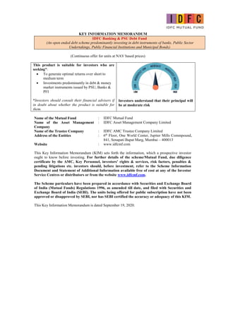 KEY INFORMATION MEMORANDUM
IDFC Banking & PSU Debt Fund
(An open ended debt scheme predominantly investing in debt instruments of banks, Public Sector
Undertakings, Public Financial Institutions and Municipal Bonds)
(Continuous offer for units at NAV based prices)
This product is suitable for investors who are
seeking*:
 To generate optimal returns over short to
medium term
 Investments predominantly in debt & money
market instruments issued by PSU, Banks &
PFI
*Investors should consult their financial advisers if
in doubt about whether the product is suitable for
them.
Investors understand that their principal will
be at moderate risk
Name of the Mutual Fund : IDFC Mutual Fund
Name of the Asset Management
Company
: IDFC Asset Management Company Limited
Name of the Trustee Company : IDFC AMC Trustee Company Limited
Address of the Entities : 6th
Floor, One World Center, Jupiter Mills Commpound,
841, Senapati Bapat Marg, Mumbai – 400013
Website : www.idfcmf.com
This Key Information Memorandum (KIM) sets forth the information, which a prospective investor
ought to know before investing. For further details of the scheme/Mutual Fund, due diligence
certificate by the AMC, Key Personnel, investors’ rights & services, risk factors, penalties &
pending litigations etc. investors should, before investment, refer to the Scheme Information
Document and Statement of Additional Information available free of cost at any of the Investor
Service Centres or distributors or from the website www.idfcmf.com.
The Scheme particulars have been prepared in accordance with Securities and Exchange Board
of India (Mutual Funds) Regulations 1996, as amended till date, and filed with Securities and
Exchange Board of India (SEBI). The units being offered for public subscription have not been
approved or disapproved by SEBI, nor has SEBI certified the accuracy or adequacy of this KIM.
This Key Information Memorandum is dated September 19, 2020.
 