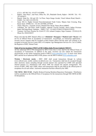 (C.G.) - 492 001.Tel: +91-0771-4218890.
• Rajkot: “Star Plaza”, 2nd Floor, Office No. 201, Phulchab Chowk, Rajkot - 360 001. Tel.: +91-
281-6626012.
• Ranchi: Shop No. 104 and 105, 1st Floor, Satya Ganga Arcade, Vinod Ashram Road, Ranchi -
834001. Tel.: 0651-2212591/92.
• Surat: HG-12, Higher Ground Floor,International Trade Centre, Majura Gate Crossing, Ring
Road, Surat- 395002.Tel.: +91-261-2475060, 2475070.
• Thane: Shop No. 1, Konark Towers, Ghantali Devi Road, Thane (West) 400602.
• Vadodara: 301 2nd Floor, Earth Complex, opposite Vaccine Ground, Above Indian Overseas
Bank, Old Padra Road, Vadodara – 390015. Tel.: +91-0265-2339623/2339624/2339325.
• Varanasi: 3rd Floor, Premise No. D-64/127, CH, Arihant Complex, Sigra Varanasi - 221010 (U.P)
Phone No. 05422226527.
Please note that the IDFC Branch offices at • Allahabad • Durgapur • Madurai and • Mysore will
not be an Official Point of Acceptance of transactions. Accordingly, no transaction applications /
investor service requests shall be accepted at these branch offices and the same will continue to be
accepted at Investor Service Centre (ISC) of Computer Age Management Services Pvt. Ltd. (CAMS),
the Registrar of IDFC Mutual Fund.
Point of Service locations (“POS”) of MF Utilities India Private Limited (“MFUI”)
All the authorised MFUI POS designated by MFUI from time to time shall be the Official Points of
Acceptance of Transactions. In addition to the same, investors can also submit the transactions
electronically on the online transaction portal of MFUI (www.mfuonline.com). To know more about
MFU and the list of authorised MFUI POS, please visit the MFUI website (www.mfuindia.com).
Website / Electronic modes - IDFC AMC shall accept transactions through its website
(www.idfcmf.com), mobile website (m.idfcmf.com ) etc. Transactions shall also be accepted through
other electronic means including through secured internet sites operated by CAMS with specified
channel partners (i.e. distributors) with whom AMC has entered into specific arrangements. The
servers of IDFC AMC and CAMS, where such transactions shall be sent shall be the official point of
acceptance for all such online / electronic transaction facilities offered by the AMC.
NSE MFSS / BSE STAR - Eligible Brokers/Clearing Members/Depository Participants / Distributors
will be considered as the Official Point of Acceptance for the transactions through NSE MFSS & BSE
STAR platform.
 