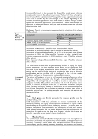investment horizon, it is also expected that the portfolio would remain relatively
more insulated to day to day redemption pressures. The fund will close subscription,
once it has collected a predetermined “manageable” corpus (approximate amount),
which will be decided by the fund manager of the scheme depending on the
available investment opportunities in the stock market / if the fund manager is of the
opinion that investment opportunities have diminished. Thus the fund manager will
endeavour to ensure that there are sufficient assets available to meet the long-term
objectives of the fund.
Disclaimer: There is no assurance or guarantee that the objectives of the scheme
will be realised.
Asset
Allocation
Pattern of
the scheme
Investments in Derivatives – upto 50% of the net assets of the Scheme
Investments in Securities Lending – upto 35% of the net assets of the Scheme
Investments in Foreign debt instruments – up to 35% of the net assets of the Scheme
Investments in ADRs and GDRs issued by Companies in India / equity of listed
overseas companies as permitted by SEBI regulations – upto 50% of the net assets
of the scheme.
Gross Exposure to Repo of Corporate Debt Securities – upto 10% of the net assets
of the Scheme.
The assets of the Scheme shall be predominantly invested in equity and equity
related instruments. The fund manager would decide on the appropriate asset
allocation for the scheme depending on market conditions. The asset allocation
pattern may be modified in the interest of investors for short term or defensive
considerations and the portfolio will be rebalanced in line with the market
conditions and based on the views on the equity and debt markets.
Instruments Indicative Allocation (% of total
assets)
Maximum Minimum
Equities & Equity related instruments 100 65
Debt & Money Market instruments 35 0
Securitised Debt instruments 35 0
Investment
Strategy
The scheme will endeavor to invest in well managed sustainable businesses whose
shares are available at reasonable value through a process of disciplined research.
The portfolio will aim to provide part ownership to investors in some of the best run
companies in India. The portfolio of securities will be well diversified across
sectors, so identified, to mitigate overall risk. As the scheme is expected to be part
of the core long term equity holdings of the investors, a well-balanced and prudent
style of fund management will be adopted to endeavor to deliver good returns at
controlled levels of risk. The guiding principles while managing the portfolio are
summarized below:
Equity
1. Stock prices are directly correlated to company profits over the
medium to long term
Fund management would focus primarily on business fundamentals of the
underlying company. The Equity Research process will endeavor to acquire a robust
understanding of the dynamics of the underlying business. This would form the
basis for forecasts on future profitability and sustainability of cash profit growth.
Stock prices of companies that can sustain periods of high cash profit growth will
outperform the markets over the long term. Investors entering this scheme are
therefore expected to have at least a 2-3 years time horizon.
2. Margin of Safety
The fund managers will look to build a “margin of safety” while making forecasts
on business profitability. “Margin of safety” will also be the guiding principle while
evaluating a company’s current market price. The portfolio would also be protected
from company specific risks by constantly monitoring the economic and business
 