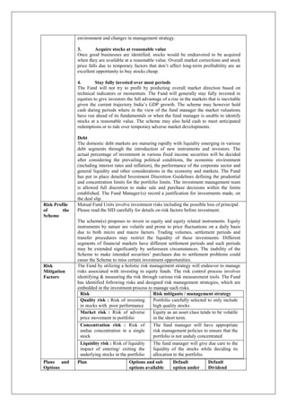 environment and changes in management strategy.
3. Acquire stocks at reasonable value
Once good businesses are identified, stocks would be endeavored to be acquired
when they are available at a reasonable value. Overall market corrections and stock
price falls due to temporary factors that don’t affect long-term profitability are an
excellent opportunity to buy stocks cheap.
4. Stay fully invested over most periods
The Fund will not try to profit by predicting overall market direction based on
technical indicators or momentum. The Fund will generally stay fully invested in
equities to give investors the full advantage of a rise in the markets that is inevitable
given the current trajectory India’s GDP growth. The scheme may however hold
cash during periods where in the view of the fund manager the market valuations
have run ahead of its fundamentals or when the fund manager is unable to identify
stocks at a reasonable value. The scheme may also hold cash to meet anticipated
redemptions or to tide over temporary adverse market developments.
Debt
The domestic debt markets are maturing rapidly with liquidity emerging in various
debt segments through the introduction of new instruments and investors. The
actual percentage of investment in various fixed income securities will be decided
after considering the prevailing political conditions, the economic environment
(including interest rates and inflation), the performance of the corporate sector and
general liquidity and other considerations in the economy and markets. The Fund
has put in place detailed Investment Discretion Guidelines defining the prudential
and concentration limits for the portfolio limits. The investment management team
is allowed full discretion to make sale and purchase decisions within the limits
established. The Fund Manager/(s) record a justification for investments made, on
the deal slip.
Risk Profile
of the
Scheme
Mutual Fund Units involve investment risks including the possible loss of principal.
Please read the SID carefully for details on risk factors before investment.
The scheme(s) proposes to invest in equity and equity related instruments. Equity
instruments by nature are volatile and prone to price fluctuations on a daily basis
due to both micro and macro factors. Trading volumes, settlement periods and
transfer procedures may restrict the liquidity of these investments. Different
segments of financial markets have different settlement periods and such periods
may be extended significantly by unforeseen circumstances. The inability of the
Scheme to make intended securities’ purchases due to settlement problems could
cause the Scheme to miss certain investment opportunities.
Risk
Mitigation
Factors
The Fund by utilizing a holistic risk management strategy will endeavor to manage
risks associated with investing in equity funds. The risk control process involves
identifying & measuring the risk through various risk measurement tools. The Fund
has identified following risks and designed risk management strategies, which are
embedded in the investment process to manage such risks.
Risk Risk mitigants / management strategy
Quality risk : Risk of investing
in stocks with poor performance
Portfolio carefully selected to only include
high quality stocks
Market risk : Risk of adverse
price movement in portfolio
Equity as an asset class tends to be volatile
in the short term.
Concentration risk : Risk of
undue concentration in a single
stock
The fund manager will have appropriate
risk management policies to ensure that the
portfolio is not unduly concentrated
Liquidity risk : Risk of liquidity
impact of entering/ exiting the
underlying stocks in the portfolio
The fund manager will give due care to the
liquidity of the stocks while deciding its
allocation to the portfolio.
Plans and
Options
Plan Options and sub
options available
Default
option under
Default
Dividend
 