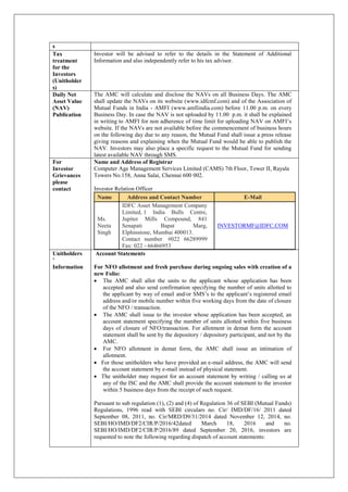 s
Tax
treatment
for the
Investors
(Unitholder
s)
Investor will be advised to refer to the details in the Statement of Additional
Information and also independently refer to his tax advisor.
Daily Net
Asset Value
(NAV)
Publication
The AMC will calculate and disclose the NAVs on all Business Days. The AMC
shall update the NAVs on its website (www.idfcmf.com) and of the Association of
Mutual Funds in India - AMFI (www.amfiindia.com) before 11.00 p.m. on every
Business Day. In case the NAV is not uploaded by 11.00 p.m. it shall be explained
in writing to AMFI for non adherence of time limit for uploading NAV on AMFI’s
website. If the NAVs are not available before the commencement of business hours
on the following day due to any reason, the Mutual Fund shall issue a press release
giving reasons and explaining when the Mutual Fund would be able to publish the
NAV. Investors may also place a specific request to the Mutual Fund for sending
latest available NAV through SMS.
For
Investor
Grievances
please
contact
Name and Address of Registrar
Computer Age Management Services Limited (CAMS) 7th Floor, Tower II, Rayala
Towers No.158, Anna Salai, Chennai 600 002.
Investor Relation Officer
Name Address and Contact Number E-Mail
Ms.
Neeta
Singh
IDFC Asset Management Company
Limited, 1 India Bulls Centre,
Jupiter Mills Compound, 841
Senapati Bapat Marg,
Elphinstone, Mumbai 400013.
Contact number #022 66289999
Fax: 022 - 66466953
INVESTORMF@IDFC.COM
Unitholders
’
Information
Account Statements
For NFO allotment and fresh purchase during ongoing sales with creation of a
new Folio:
 The AMC shall allot the units to the applicant whose application has been
accepted and also send confirmation specifying the number of units allotted to
the applicant by way of email and/or SMS’s to the applicant’s registered email
address and/or mobile number within five working days from the date of closure
of the NFO / transaction.
 The AMC shall issue to the investor whose application has been accepted, an
account statement specifying the number of units allotted within five business
days of closure of NFO/transaction. For allotment in demat form the account
statement shall be sent by the depository / depository participant, and not by the
AMC.
 For NFO allotment in demat form, the AMC shall issue an intimation of
allotment.
 For those unitholders who have provided an e-mail address, the AMC will send
the account statement by e-mail instead of physical statement.
 The unitholder may request for an account statement by writing / calling us at
any of the ISC and the AMC shall provide the account statement to the investor
within 5 business days from the receipt of such request.
Pursuant to sub regulation (1), (2) and (4) of Regulation 36 of SEBI (Mutual Funds)
Regulations, 1996 read with SEBI circulars no. Cir/ IMD/DF/16/ 2011 dated
September 08, 2011, no. Cir/MRD/D9/31/2014 dated November 12, 2014, no.
SEBI/HO/IMD/DF2/CIR/P/2016/42dated March 18, 2016 and no.
SEBI/HO/IMD/DF2/CIR/P/2016/89 dated September 20, 2016, investors are
requested to note the following regarding dispatch of account statements:
 