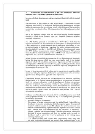 A) Consolidated Account Statement (CAS) - for Unitholders who have
registered their PAN / PEKRN with the Mutual Fund:
Investors who hold demat account and have registered their PAN with the mutual
fund:
For transactions in the schemes of IDFC Mutual Fund, a Consolidated Account
Statement, based on PAN of the holders, shall be sent by Depositories to investors
holding demat account, for each calendar month within 10th day of the succeeding
month to the investors in whose folios transactions have taken place during that
month.
Due to this regulatory change, AMC has now ceased sending account statement
(physical / e-mail) to the investors after every financial transaction including
systematic transactions.
The CAS shall be generated on a monthly basis. AMCs/ RTAs shall share the
requisite information with the Depositories on monthly basis to enable generation of
CAS. Consolidation of account statement shall be done on the basis of PAN. In case
of multiple holding, it shall be the PAN of the first holder and pattern of holding.
Based on the PANs provided by the AMCs/MF-RTAs, the Depositories shall match
their PAN database to determine the common PANs and allocate the PANs among
themselves for the purpose of sending CAS. For PANs which are common between
depositories and AMCs, the Depositories shall send the CAS.
In case investors have multiple accounts across the two depositories, the depository
having the demat account which has been opened earlier shall be the default
depository which will consolidate details across depositories and MF investments
and dispatch the CAS to the investor. However, option shall be given to the demat
account holder by the default depository to choose the depository through which the
investor wishes to receive the CAS.
In case of demat accounts with nil balance and no transactions in securities and in
mutual fund folios, the depository shall send the account statement to the investor as
specified under the regulations applicable to the depositories.
Consolidated account statement sent by Depositories is a statement containing
details relating to all financial transactions made by an investor across all mutual
funds viz. purchase, redemption, switch, dividend payout, dividend reinvestment,
systematic investment plan, systematic withdrawal plan, systematic transfer plan,
bonus etc. (including transaction charges paid to the distributor) and transaction in
dematerialised securities across demat accounts of the investors and holding at the
end of the month. The CAS shall also provide the total purchase value / cost of
investment in each scheme.
Further, a consolidated account statement shall be sent by Depositories every half
yearly (September/March), on or before 10th day of succeeding month, providing
the following information:
- holding at the end of the six month
- The amount of actual commission paid by AMCs/Mutual Funds (MFs) to
distributors (in absolute terms) during the half-year period against the concerned
investor’s total investments in each MF scheme. The term ‘commission’ here
refers to all direct monetary payments and other payments made in the form of
gifts / rewards, trips, event sponsorships etc. by AMCs/MFs to distributors.
Further, a mention may be made in such CAS indicating that the commission
disclosed is gross commission and does not exclude costs incurred by
distributors such as service tax (wherever applicable, as per existing rates),
operating expenses, etc.
- -The scheme’s average Total Expense Ratio (in percentage terms) along with
the break up between investment and advisory fees, commission paid to the
 