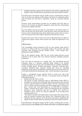 distributor and other expenses for the period for each scheme’s applicable plan
(regular or direct or both) where the concerned investor has actually invested in.
Such half-yearly CAS shall be issued to all MF investors, excluding those investors
who do not have any holdings in MF schemes and where no commission against
their investment has been paid to distributors, during the concerned half-year
period.
Investors whose folio(s)/demat account(s) are not updated with PAN shall not
receive CAS. Investors are therefore requested to ensure that their folio(s)/demat
account(s) are updated with PAN.
For Unit Holders who have provided an e-mail address to the Mutual Fund or in
KYC records, the CAS will be sent by e-mail. However, where an investor does not
wish to receive CAS through email, option shall be given to the investor to receive
the CAS in physical form at the address registered in the Depository system.
Investors who do not wish to receive CAS sent by depositories have an option to
indicate their negative consent. Such investors may contact the depositories to opt
out.
Other investors:
The Consolidated Account Statement (CAS) for each calendar month shall be
issued on or before tenth day of succeeding month to the investors who have
provided valid Permanent Account Number (PAN) / PAN Exempt KYC
Registration Number (PEKRN).
Due to this regulatory change, AMC has now ceased sending physical account
statement to the investors after every financial transaction including systematic
transactions.
The CAS shall be generated on a monthly basis. The Consolidated Account
Statement issued is a statement containing details relating to all financial
transactions made by an investor across all mutual funds viz. purchase, redemption,
switch, dividend payout, dividend reinvestment, systematic investment plan,
systematic withdrawal plan, systematic transfer plan, bonus etc. (including
transaction charges paid to the distributor) and holding at the end of the month. The
CAS shall also provide the total purchase value / cost of investment in each scheme.
Further, a consolidated account statement shall be issued every half yearly
(September/March), on or before 10th day of succeeding month, providing the
following information:
- holding at the end of the six month
- The amount of actual commission paid by AMCs/Mutual Funds (MFs) to
distributors (in absolute terms) during the half-year period against the concerned
investor’s total investments in each MF scheme. The term ‘commission’ here
refers to all direct monetary payments and other payments made in the form of
gifts / rewards, trips, event sponsorships etc. by AMCs/MFs to distributors.
Further, a mention may be made in such CAS indicating that the commission
disclosed is gross commission and does not exclude costs incurred by
distributors such as service tax (wherever applicable, as per existing rates),
operating expenses, etc.
- The scheme’s average Total Expense Ratio (in percentage terms) along with the
break up between investment and advisory fees, commission paid to the
distributor and other expenses for the period for each scheme’s applicable plan
(regular or direct or both) where the concerned investor has actually invested in
Such half-yearly CAS shall be issued to all MF investors, excluding those investors
who do not have any holdings in MF schemes and where no commission against
 
