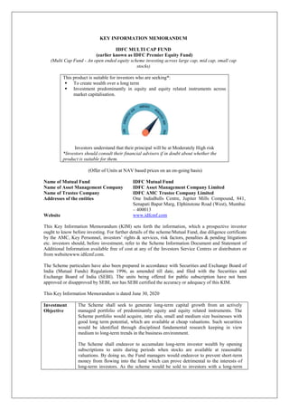 KEY INFORMATION MEMORANDUM
IDFC MULTI CAP FUND
(earlier known as IDFC Premier Equity Fund)
(Multi Cap Fund - An open ended equity scheme investing across large cap, mid cap, small cap
stocks)
This product is suitable for investors who are seeking*:
 To create wealth over a long term
 Investment predominantly in equity and equity related instruments across
market capitalisation.
Investors understand that their principal will be at Moderately High risk
*Investors should consult their financial advisers if in doubt about whether the
product is suitable for them.
(Offer of Units at NAV based prices on an on-going basis)
Name of Mutual Fund IDFC Mutual Fund
Name of Asset Management Company IDFC Asset Management Company Limited
Name of Trustee Company IDFC AMC Trustee Company Limited
Addresses of the entities One IndiaBulls Centre, Jupiter Mills Compound, 841,
Senapati Bapat Marg, Elphinstone Road (West), Mumbai
– 400013
Website www.idfcmf.com
This Key Information Memorandum (KIM) sets forth the information, which a prospective investor
ought to know before investing. For further details of the scheme/Mutual Fund, due diligence certificate
by the AMC, Key Personnel, investors’ rights & services, risk factors, penalties & pending litigations
etc. investors should, before investment, refer to the Scheme Information Document and Statement of
Additional Information available free of cost at any of the Investors Service Centres or distributors or
from websitewww.idfcmf.com.
The Scheme particulars have also been prepared in accordance with Securities and Exchange Board of
India (Mutual Funds) Regulations 1996, as amended till date, and filed with the Securities and
Exchange Board of India (SEBI). The units being offered for public subscription have not been
approved or disapproved by SEBI, nor has SEBI certified the accuracy or adequacy of this KIM.
This Key Information Memorandum is dated June 30, 2020
Investment
Objective
The Scheme shall seek to generate long-term capital growth from an actively
managed portfolio of predominantly equity and equity related instruments. The
Scheme portfolio would acquire, inter alia, small and medium size businesses with
good long term potential, which are available at cheap valuations. Such securities
would be identified through disciplined fundamental research keeping in view
medium to long-term trends in the business environment.
The Scheme shall endeavor to accumulate long-term investor wealth by opening
subscriptions to units during periods when stocks are available at reasonable
valuations. By doing so, the Fund managers would endeavor to prevent short-term
money from flowing into the fund which can prove detrimental to the interests of
long-term investors. As the scheme would be sold to investors with a long-term
 