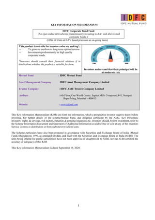 1
KEY INFORMATION MEMORANDUM
IDFC Corporate Bond Fund
(An open ended debt scheme predominantly investing in AA+ and above rated
corporate bonds.)
(Offer of Units at NAV based prices on an on-going basis)
This product is suitable for investors who are seeking*:
• To generate medium to long term optimal returns
• Investments predominantly in high quality
corporate bonds.
*Investors should consult their financial advisers if in
doubt about whether the product is suitable for them.
Investors understand that their principal will be
at moderate risk
Mutual Fund : IDFC Mutual Fund
Asset Management Company : IDFC Asset Management Company Limited
Trustee Company : IDFC AMC Trustee Company Limited
Address : 6th Floor, One World Center, Jupiter Mills Compound,841, Senapati
Bapat Marg, Mumbai – 400013
Website : www.idfcmf.com
This Key Information Memorandum (KIM) sets forth the information, which a prospective investor ought to know before
investing. For further details of the scheme/Mutual Fund, due diligence certificate by the AMC, Key Personnel,
investors’ rights & services, risk factors, penalties & pending litigations etc. investors should, before investment, refer to
the Scheme Information Document and Statement of Additional Information available free of cost at any of the Investors
Service Centres or distributors or from websitewww.idfcmf.com.
The Scheme particulars have also been prepared in accordance with Securities and Exchange Board of India (Mutual
Funds) Regulations 1996, as amended till date, and filed with the Securities and Exchange Board of India (SEBI). The
units being offered for public subscription have not been approved or disapproved by SEBI, nor has SEBI certified the
accuracy or adequacy of this KIM.
This Key Information Memorandum is dated September 19, 2020.
 