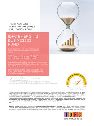 KEY INFORMATION
MEMORANDUM (KIM) &
APPLICATION FORM
Offer of Units at ` 10 each during the New
Fund Offer and Continuous offer for Units
at NAV based prices.
IDFC EMERGING
BUSINESSES
FUND
This product is suitable for investors who are seeking*:
• To create wealth over long term.
• Investment in equity and equity related instrument of small cap companies.
*Investors should consult their financial advisers if in doubt about whether the product is suitable for them.
Investors understand that their
principal will be moderately high risk
Name of Mutual Fund : IDFC Mutual Fund • Name of Asset Management Company : IDFC Asset Management Company
Limited • Name of Trustee Company : IDFC AMC Trustee Company Limited • Addresses of the entities : One India Bulls Centre,
841, Jupiter Mills Compound, Senapati Bapat Marg, Elphinstone Road (West), Mumbai - 400 013. • Website : www.idfcmf.com
This Key Information Memorandum (KIM) sets forth the information, which a prospective investor ought to know before investing. For further
details of the scheme/Mutual Fund, due diligence certificate by the AMC, Key Personnel, investors’ rights & services, risk factors, penalties &
pending litigations etc. investors should, before investment, refer to the Scheme Information Document and Statement of Additional
Information available free of cost at any of the Investor Service Centres or distributors or from the website www.idfcmf.com.
The Scheme particulars have been prepared in accordance with Securities and Exchange Board of India (Mutual Funds) Regulations 1996,
as amended till date, and filed with Securities and Exchange Board of India (SEBI). The units being offered for public subscription have not
been approved or disapproved by SEBI, nor has SEBI certified the accuracy or adequacy of this KIM.
Date :
(Small Cap Fund – An open ended equity
scheme predominantly investing in small cap
stocks)
NFO Opens : February 03, 2020
NFO Closes : February 17, 2020
The Scheme will re-open for ongoing subscription
and redemption within five business days from the
date of allotment of units.
 
