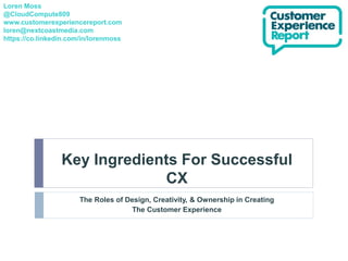Key Ingredients For Successful
CX
The Roles of Design, Creativity, & Ownership in Creating
The Customer Experience
Loren Moss
@CloudCompute809
www.customerexperiencereport.com
loren@nextcoastmedia.com
https://co.linkedin.com/in/lorenmoss
 