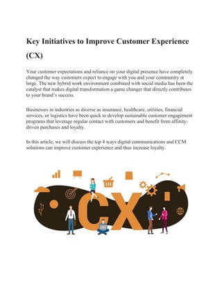 Key Initiatives to Improve Customer Experience
(CX)
Your customer expectations and reliance on your digital presence have completely
changed the way customers expect to engage with you and your community at
large. The new hybrid work environment combined with social media has been the
catalyst that makes digital transformation a game changer that directly contributes
to your brand’s success.
Businesses in industries as diverse as insurance, healthcare, utilities, financial
services, or logistics have been quick to develop sustainable customer engagement
programs that leverage regular contact with customers and benefit from affinity-
driven purchases and loyalty.
In this article, we will discuss the top 4 ways digital communications and CCM
solutions can improve customer experience and thus increase loyalty.
 