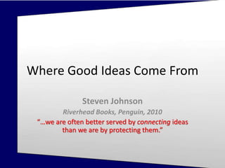 Steven Johnson. Where Good Ideas Come
From (Riverhead Books, Penguin, 2010)
Where Good Ideas Come From
Steven Johnson
Riverhead Books, Penguin, 2010
“…we are often better served by connecting ideas
than we are by protecting them.”
 