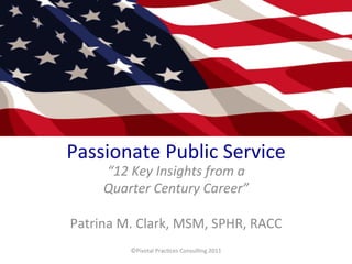 Passionate	
  Public	
  Service	
  
“12	
  Key	
  Insights	
  from	
  a	
  	
  
Quarter	
  Century	
  Career”	
  
	
  
Patrina	
  M.	
  Clark,	
  MSM,	
  SPHR,	
  RACC	
  
	
  
	
  
©Pivotal	
  Prac:ces	
  Consul:ng	
  2011	
  

 