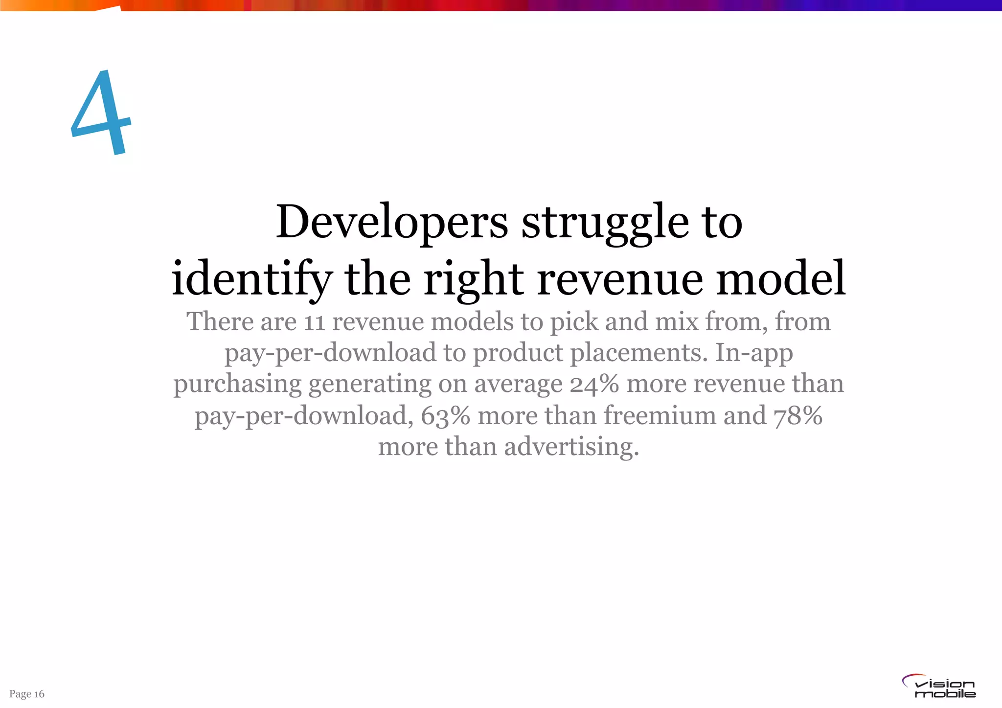 4
                   Developers struggle to
              identify the right revenue model
               There are 11 revenue models to pick and mix from, from
                  pay-per-download to product placements. In-app
              purchasing generating on average 24% more revenue than
               pay-per-download, 63% more than freemium and 78%
                                more than advertising.




Page 16
 