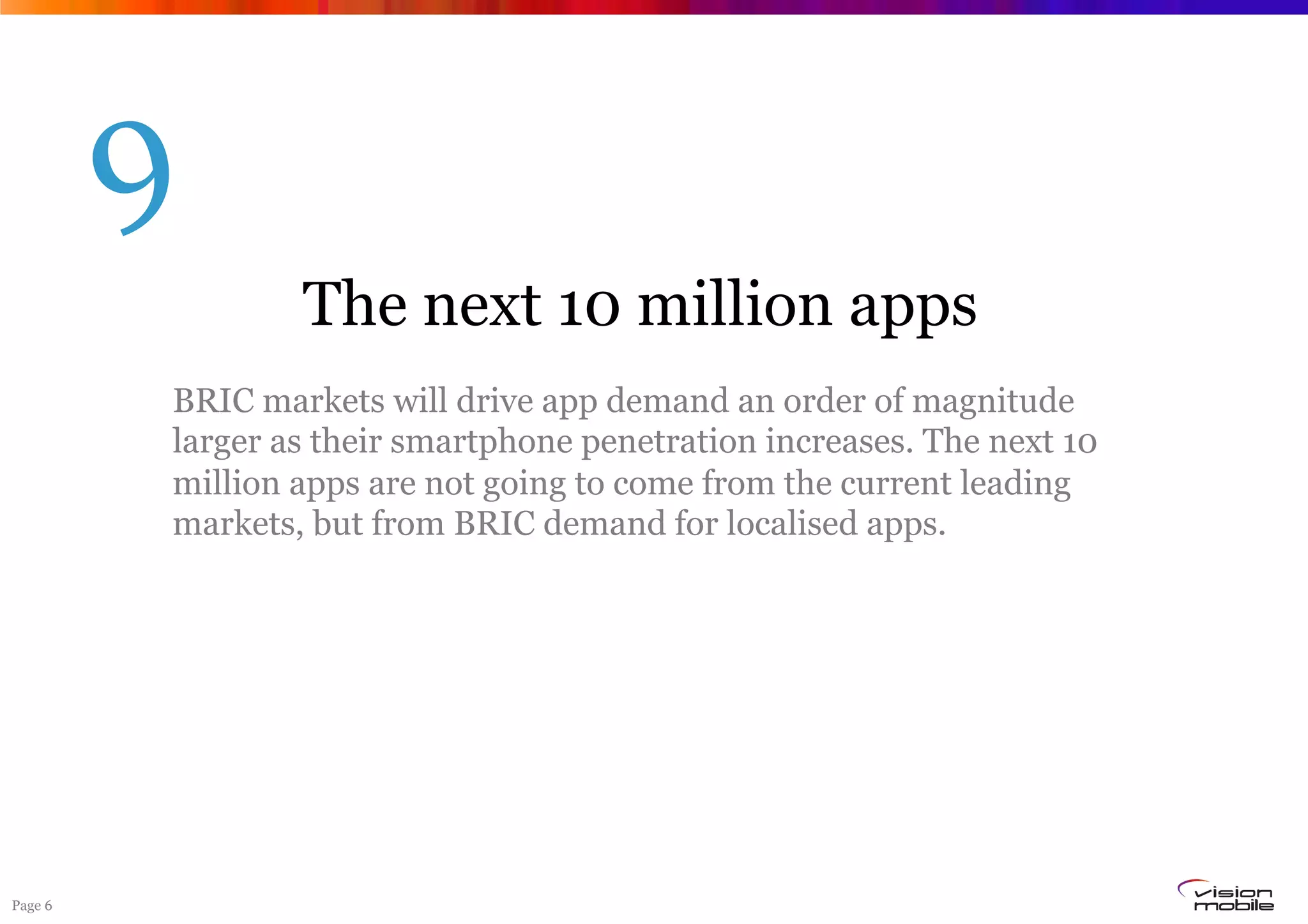 9
                 The next 10 million apps
         BRIC markets will drive app demand an order of magnitude
         larger as their smartphone penetration increases. The next 10
         million apps are not going to come from the current leading
         markets, but from BRIC demand for localised apps.




Page 6
 