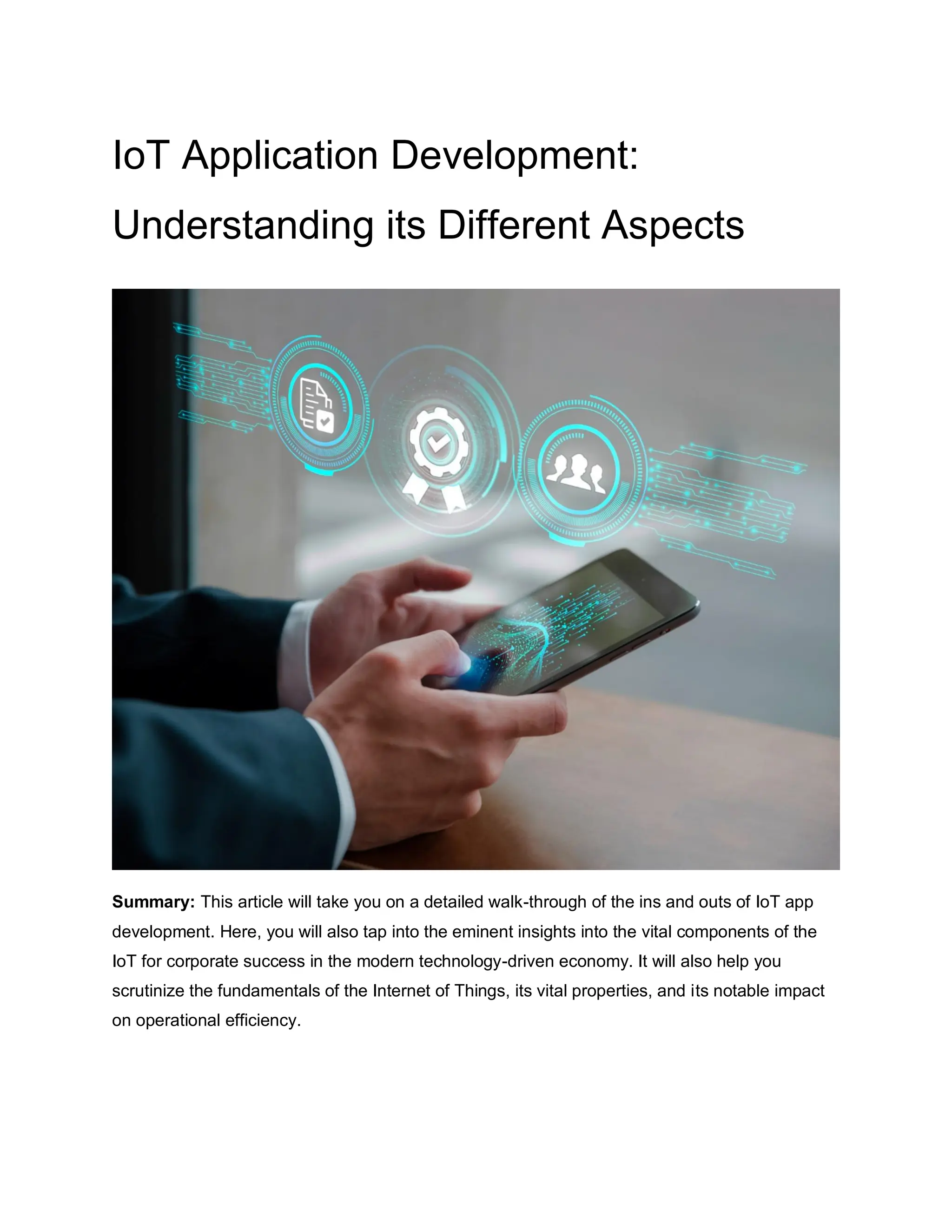IoT Application Development:
Understanding its Different Aspects
Summary: This article will take you on a detailed walk-through of the ins and outs of IoT app
development. Here, you will also tap into the eminent insights into the vital components of the
IoT for corporate success in the modern technology-driven economy. It will also help you
scrutinize the fundamentals of the Internet of Things, its vital properties, and its notable impact
on operational efficiency.
 