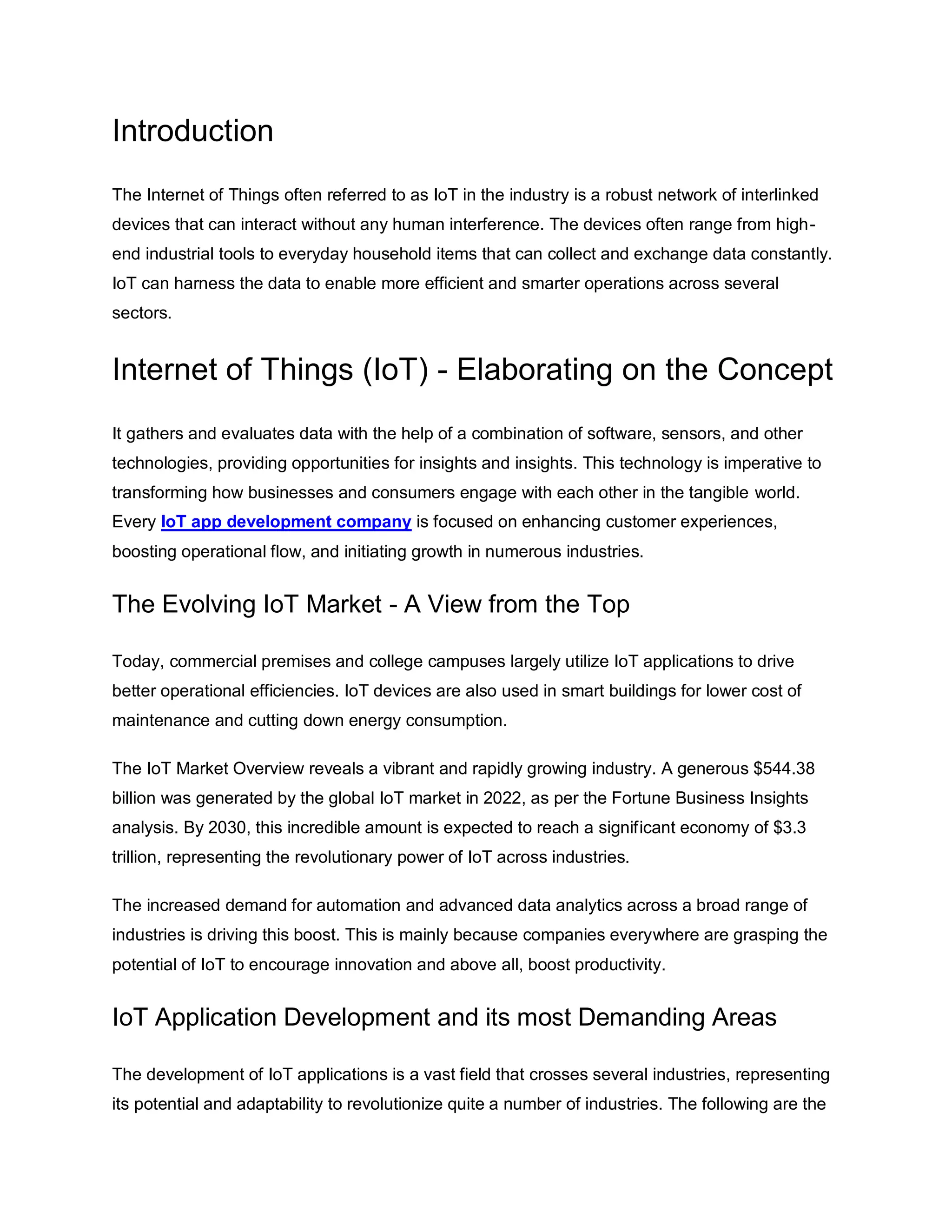 Introduction
The Internet of Things often referred to as IoT in the industry is a robust network of interlinked
devices that can interact without any human interference. The devices often range from high-
end industrial tools to everyday household items that can collect and exchange data constantly.
IoT can harness the data to enable more efficient and smarter operations across several
sectors.
Internet of Things (IoT) - Elaborating on the Concept
It gathers and evaluates data with the help of a combination of software, sensors, and other
technologies, providing opportunities for insights and insights. This technology is imperative to
transforming how businesses and consumers engage with each other in the tangible world.
Every IoT app development company is focused on enhancing customer experiences,
boosting operational flow, and initiating growth in numerous industries.
The Evolving IoT Market - A View from the Top
Today, commercial premises and college campuses largely utilize IoT applications to drive
better operational efficiencies. IoT devices are also used in smart buildings for lower cost of
maintenance and cutting down energy consumption.
The IoT Market Overview reveals a vibrant and rapidly growing industry. A generous $544.38
billion was generated by the global IoT market in 2022, as per the Fortune Business Insights
analysis. By 2030, this incredible amount is expected to reach a significant economy of $3.3
trillion, representing the revolutionary power of IoT across industries.
The increased demand for automation and advanced data analytics across a broad range of
industries is driving this boost. This is mainly because companies everywhere are grasping the
potential of IoT to encourage innovation and above all, boost productivity.
IoT Application Development and its most Demanding Areas
The development of IoT applications is a vast field that crosses several industries, representing
its potential and adaptability to revolutionize quite a number of industries. The following are the
 