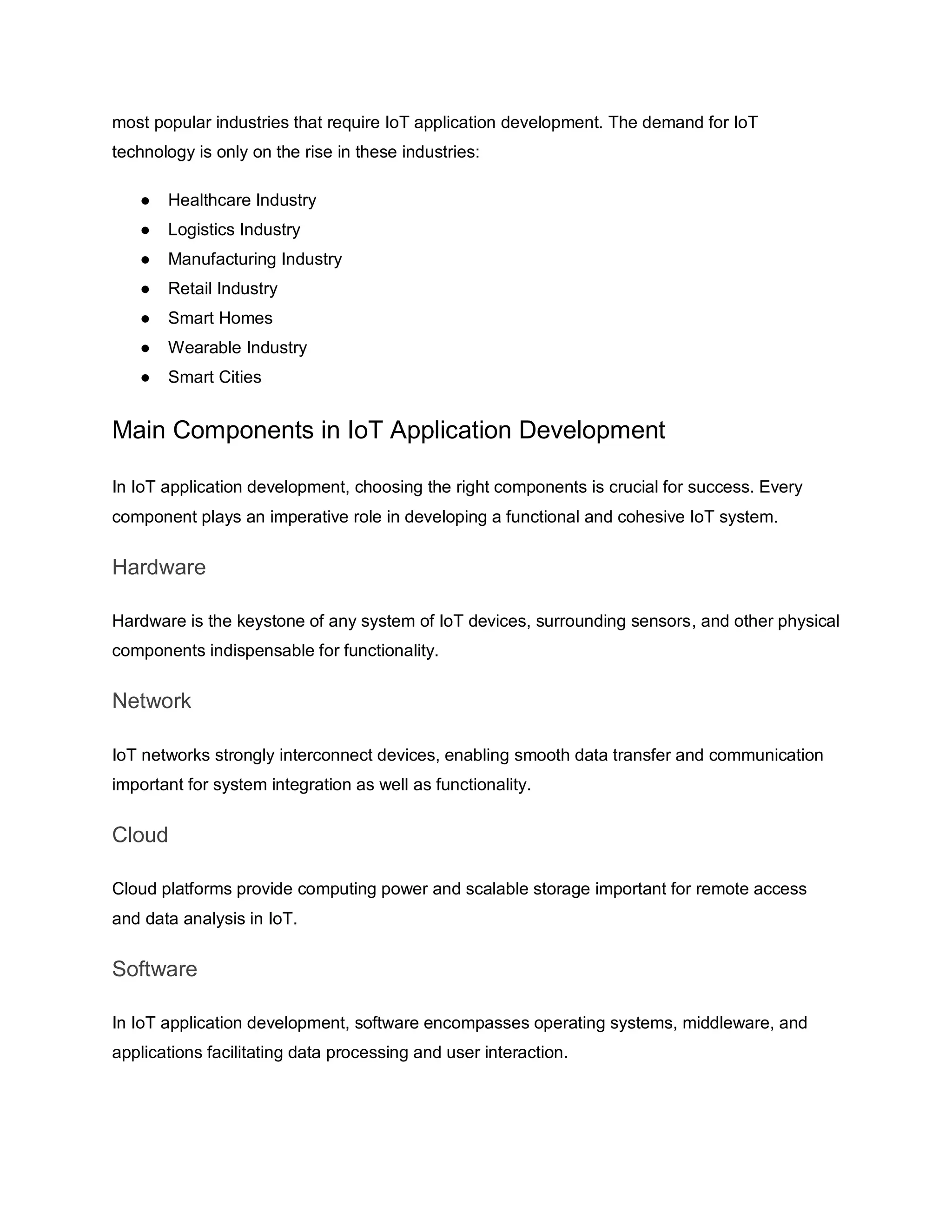 most popular industries that require IoT application development. The demand for IoT
technology is only on the rise in these industries:
● Healthcare Industry
● Logistics Industry
● Manufacturing Industry
● Retail Industry
● Smart Homes
● Wearable Industry
● Smart Cities
Main Components in IoT Application Development
In IoT application development, choosing the right components is crucial for success. Every
component plays an imperative role in developing a functional and cohesive IoT system.
Hardware
Hardware is the keystone of any system of IoT devices, surrounding sensors, and other physical
components indispensable for functionality.
Network
IoT networks strongly interconnect devices, enabling smooth data transfer and communication
important for system integration as well as functionality.
Cloud
Cloud platforms provide computing power and scalable storage important for remote access
and data analysis in IoT.
Software
In IoT application development, software encompasses operating systems, middleware, and
applications facilitating data processing and user interaction.
 