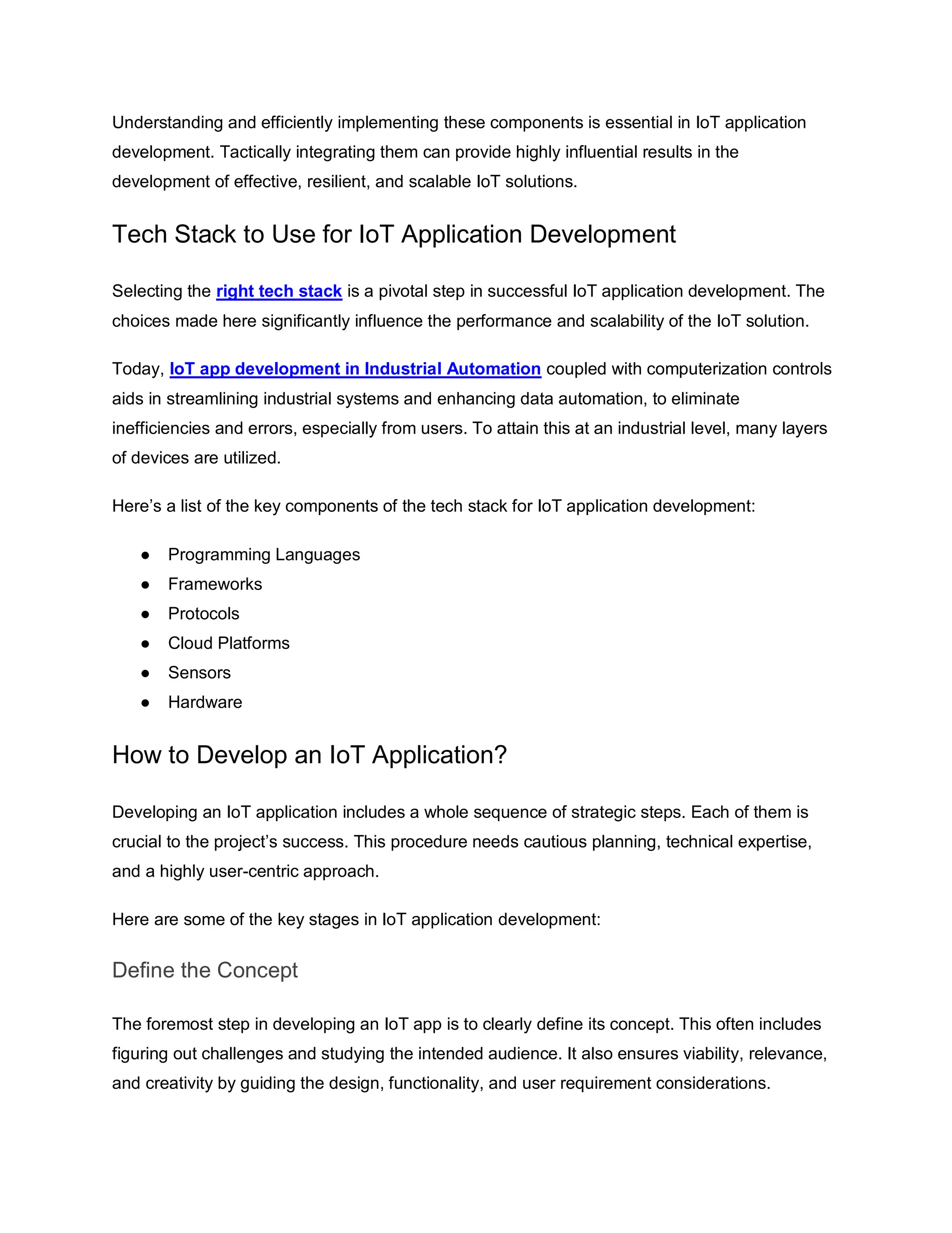 Understanding and efficiently implementing these components is essential in IoT application
development. Tactically integrating them can provide highly influential results in the
development of effective, resilient, and scalable IoT solutions.
Tech Stack to Use for IoT Application Development
Selecting the right tech stack is a pivotal step in successful IoT application development. The
choices made here significantly influence the performance and scalability of the IoT solution.
Today, IoT app development in Industrial Automation coupled with computerization controls
aids in streamlining industrial systems and enhancing data automation, to eliminate
inefficiencies and errors, especially from users. To attain this at an industrial level, many layers
of devices are utilized.
Here’s a list of the key components of the tech stack for IoT application development:
● Programming Languages
● Frameworks
● Protocols
● Cloud Platforms
● Sensors
● Hardware
How to Develop an IoT Application?
Developing an IoT application includes a whole sequence of strategic steps. Each of them is
crucial to the project’s success. This procedure needs cautious planning, technical expertise,
and a highly user-centric approach.
Here are some of the key stages in IoT application development:
Define the Concept
The foremost step in developing an IoT app is to clearly define its concept. This often includes
figuring out challenges and studying the intended audience. It also ensures viability, relevance,
and creativity by guiding the design, functionality, and user requirement considerations.
 