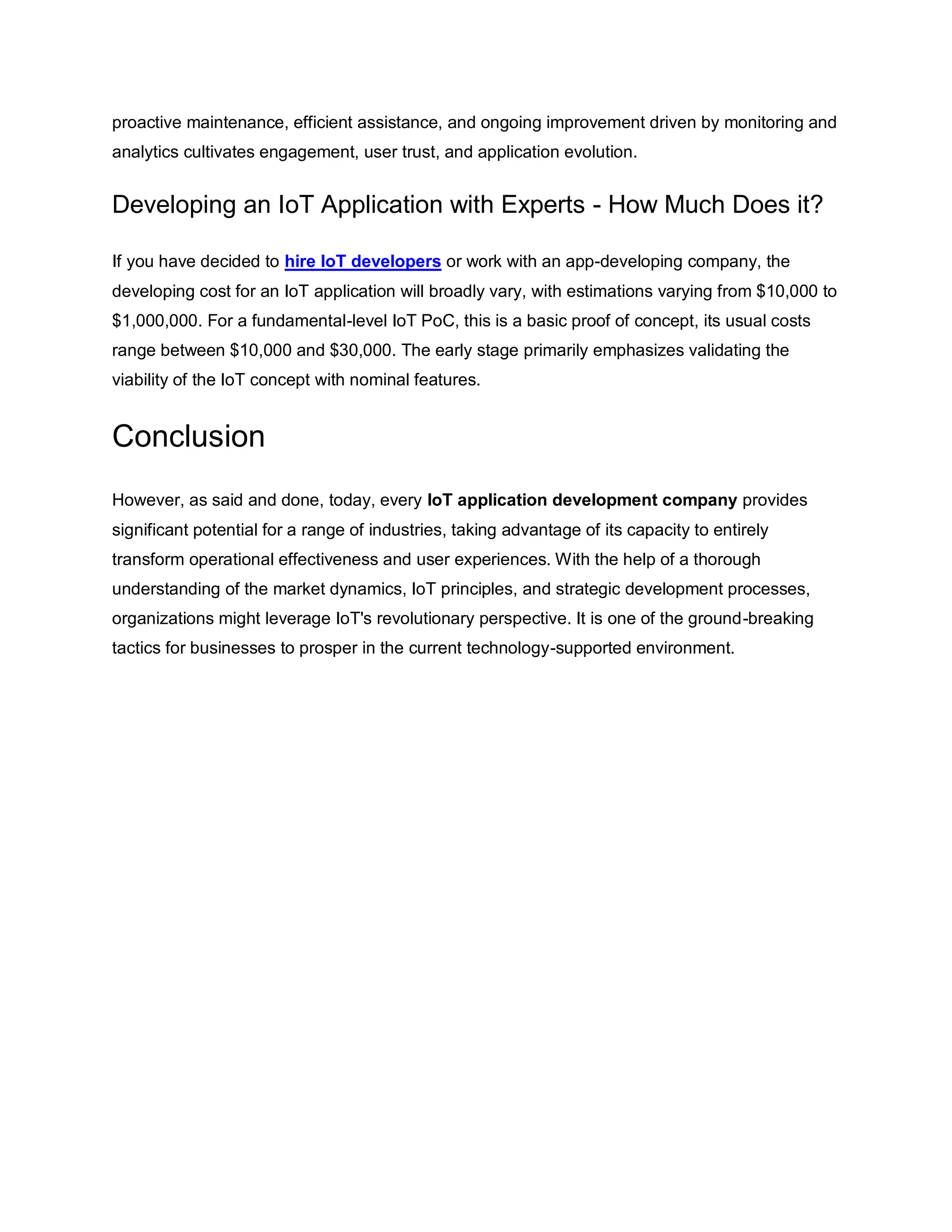 proactive maintenance, efficient assistance, and ongoing improvement driven by monitoring and
analytics cultivates engagement, user trust, and application evolution.
Developing an IoT Application with Experts - How Much Does it?
If you have decided to hire IoT developers or work with an app-developing company, the
developing cost for an IoT application will broadly vary, with estimations varying from $10,000 to
$1,000,000. For a fundamental-level IoT PoC, this is a basic proof of concept, its usual costs
range between $10,000 and $30,000. The early stage primarily emphasizes validating the
viability of the IoT concept with nominal features.
Conclusion
However, as said and done, today, every IoT application development company provides
significant potential for a range of industries, taking advantage of its capacity to entirely
transform operational effectiveness and user experiences. With the help of a thorough
understanding of the market dynamics, IoT principles, and strategic development processes,
organizations might leverage IoT's revolutionary perspective. It is one of the ground-breaking
tactics for businesses to prosper in the current technology-supported environment.
 