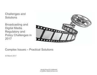 Challenges and
Solutions
Broadcasting and
Digital Media
Regulatory and
Policy Challenges in
2017
Strictly Private & Confidential
© McMunn Media Services 2017
Complex Issues – Practical Solutions
30 March 2017
 