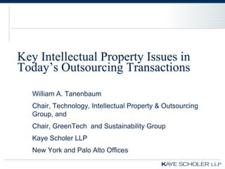 Key Intellectual Property Issues in
Today’s Outsourcing Transactions
   William A. Tanenbaum
   Chair, Technology, Intellectual Property & Outsourcing
   Group, and
   Chair, GreenTech and Sustainability Group
   Kaye Scholer LLP
   New York and Palo Alto Offices
 