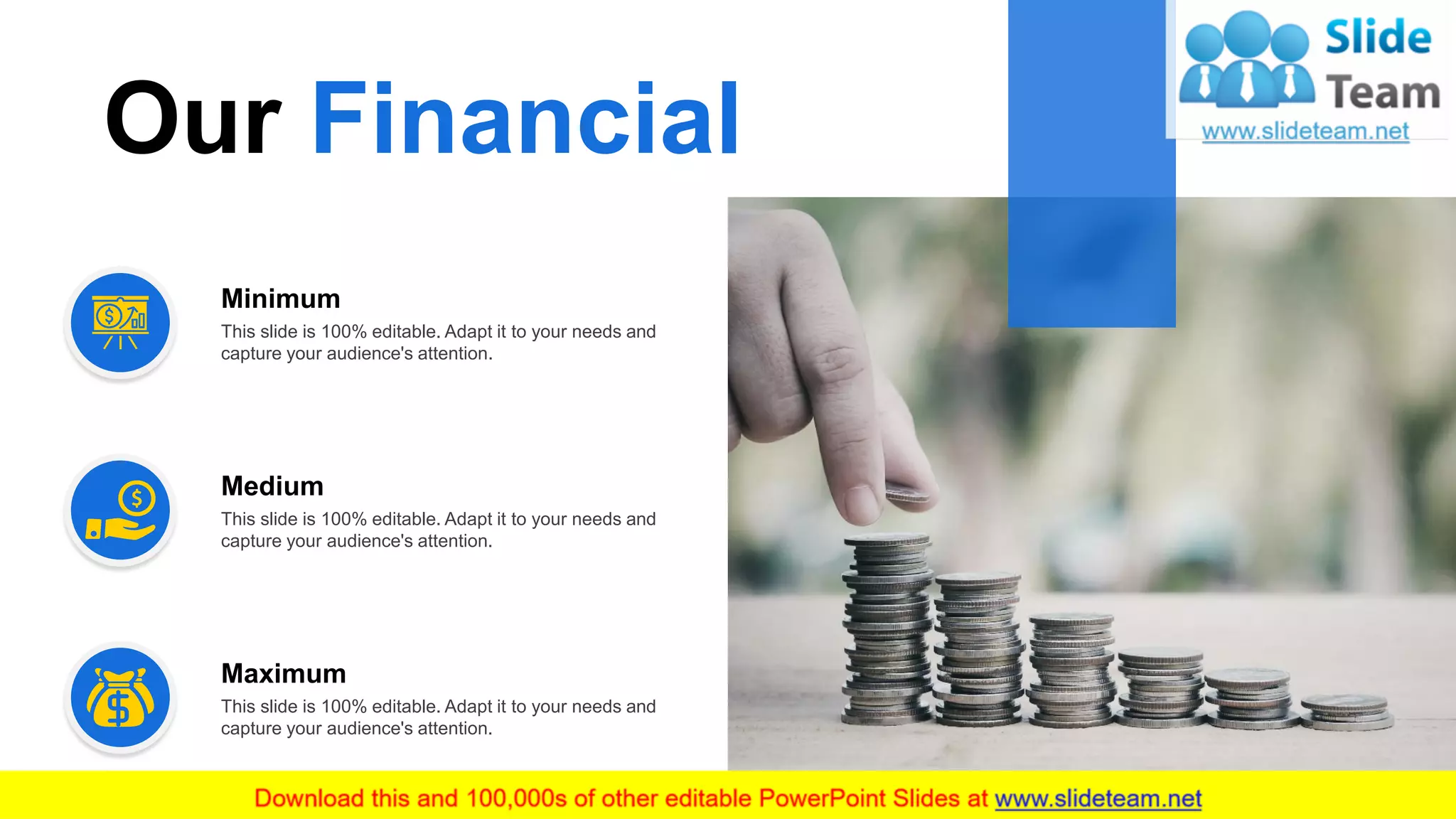 12
Our Financial
This slide is 100% editable. Adapt it to your needs and
capture your audience's attention.
Minimum
This slide is 100% editable. Adapt it to your needs and
capture your audience's attention.
Medium
This slide is 100% editable. Adapt it to your needs and
capture your audience's attention.
Maximum
 