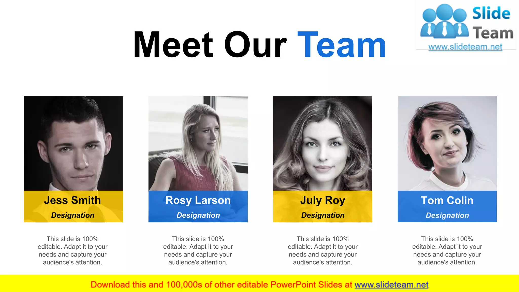 Meet Our Team
9
Rosy LarsonJess Smith July Roy
Designation Designation Designation
Tom Colin
Designation
This slide is 100%
editable. Adapt it to your
needs and capture your
audience's attention.
This slide is 100%
editable. Adapt it to your
needs and capture your
audience's attention.
This slide is 100%
editable. Adapt it to your
needs and capture your
audience's attention.
This slide is 100%
editable. Adapt it to your
needs and capture your
audience's attention.
 
