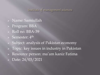  Name: Samiullah
 Program: BBA
 Roll no. BBA-39
 Semester: 4th
 Subject: analysis of Pakistan economy
 Topic: key issues in industry in Pakistan
 Resource person: ma’am kaniz Fatima
 Date: 24/03/2021
 