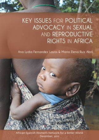1| MAP OF SEXUAL AND REPRODUCTIVE HEALTH AND RIGHTS IN AFRICA AND SPAIN
KEY ISSUES FOR POLITICAL
ADVOCACY IN SEXUAL
AND REPRODUCTIVE
RIGHTS IN AFRICA
African-Spanish Women’s Network for a Better World
December, 2011
Ana Lydia Fernandez Layos & Maria Elena Ruiz Abril
 