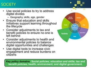• Use social policies to try to address
digital divides
– Geography, skills, age, gender
• Ensure that education and skills
initiatives support learning throughout
the lifecycle
• Consider adjustments to tax and
benefit policies to ensure no one is
left behind
• Consider adjustments to health and
environmental policies to balance
digital opportunities and challenges
• Use digital tools to increase civic
engagement and reduce burdens on
citizens
Key policy domains: Social policies; education and skills; tax and
benefit policies; health; environment; and digital government.
SOCIETY
 