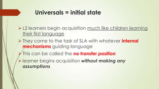 Universals = initial state
 L2 learners begin acquisition much like children learning
their first language
 They come to the task of SLA with whatever internal
mechanisms guiding language
 This can be called the no transfer position
 learner begins acquisition without making any
assumptions
 