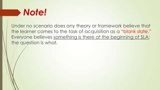 Under no scenario does any theory or framework believe that
the learner comes to the task of acquisition as a “blank slate.”
Everyone believes something is there at the beginning of SLA;
the question is what.
Note!
 