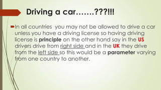 Driving a car…….???!!!
In all countries you may not be allowed to drive a car
unless you have a driving license so having driving
license is principle on the other hand say in the US
drivers drive from right side and in the UK they drive
from the left side so this would be a parameter varying
from one country to another.
 