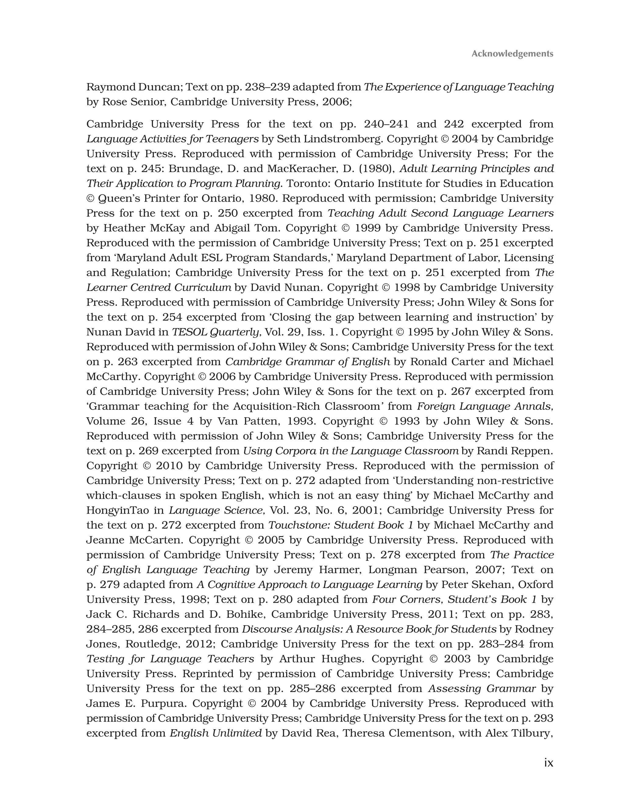 ix
Raymond Duncan; Text on pp. 238–239 adapted from The Experience of Language Teaching
by Rose Senior, Cambridge University Press, 2006;
Cambridge University Press for the text on pp. 240–241 and 242 excerpted from
Language Activities for Teenagers by Seth Lindstromberg. Copyright © 2004 by Cambridge
University Press. Reproduced with permission of Cambridge University Press; For the
text on p. 245: Brundage, D. and MacKeracher, D. (1980), Adult Learning Principles and
Their Application to Program Planning. Toronto: Ontario Institute for Studies in Education
© Queen’s Printer for Ontario, 1980. Reproduced with permission; Cambridge University
Press for the text on p. 250 excerpted from Teaching Adult Second Language Learners
by Heather McKay and Abigail Tom. Copyright © 1999 by Cambridge University Press.
Reproduced with the permission of Cambridge University Press; Text on p. 251 excerpted
from ‘Maryland Adult ESL Program Standards,’ Maryland Department of Labor, Licensing
and Regulation; Cambridge University Press for the text on p. 251 excerpted from The
Learner Centred Curriculum by David Nunan. Copyright © 1998 by Cambridge University
Press. Reproduced with permission of Cambridge University Press; John Wiley  Sons for
the text on p. 254 excerpted from ‘Closing the gap between learning and instruction’ by
Nunan David in TESOL Quarterly, Vol. 29, Iss. 1. Copyright © 1995 by John Wiley  Sons.
Reproduced with permission of John Wiley  Sons; Cambridge University Press for the text
on p. 263 excerpted from Cambridge Grammar of English by Ronald Carter and Michael
McCarthy. Copyright © 2006 by Cambridge University Press. Reproduced with permission
of Cambridge University Press; John Wiley  Sons for the text on p. 267 excerpted from
‘Grammar teaching for the Acquisition-Rich Classroom’ from Foreign Language Annals,
Volume 26, Issue 4 by Van Patten, 1993. Copyright © 1993 by John Wiley  Sons.
Reproduced with permission of John Wiley  Sons; Cambridge University Press for the
text on p. 269 excerpted from Using Corpora in the Language Classroom by Randi Reppen.
Copyright © 2010 by Cambridge University Press. Reproduced with the permission of
Cambridge University Press; Text on p. 272 adapted from ‘Understanding non-restrictive
which-clauses in spoken English, which is not an easy thing’ by Michael McCarthy and
HongyinTao in Language Science, Vol. 23, No. 6, 2001; Cambridge University Press for
the text on p. 272 excerpted from Touchstone: Student Book 1 by Michael McCarthy and
Jeanne McCarten. Copyright © 2005 by Cambridge University Press. Reproduced with
permission of Cambridge University Press; Text on p. 278 excerpted from The Practice
of English Language Teaching by Jeremy Harmer, Longman Pearson, 2007; Text on
p. 279 adapted from A Cognitive Approach to Language Learning by Peter Skehan, Oxford
University Press, 1998; Text on p. 280 adapted from Four Corners, Student’s Book 1 by
Jack C. Richards and D. Bohike, Cambridge University Press, 2011; Text on pp. 283,
284–285, 286 excerpted from Discourse Analysis: A Resource Book for Students by Rodney
Jones, Routledge, 2012; Cambridge University Press for the text on pp. 283–284 from
Testing for Language Teachers by Arthur Hughes. Copyright © 2003 by Cambridge
University Press. Reprinted by permission of Cambridge University Press; Cambridge
University Press for the text on pp. 285–286 excerpted from Assessing Grammar by
James E. Purpura. Copyright © 2004 by Cambridge University Press. Reproduced with
permission of Cambridge University Press; Cambridge University Press for the text on p. 293
excerpted from English Unlimited by David Rea, Theresa Clementson, with Alex Tilbury,
Acknowledgements
 