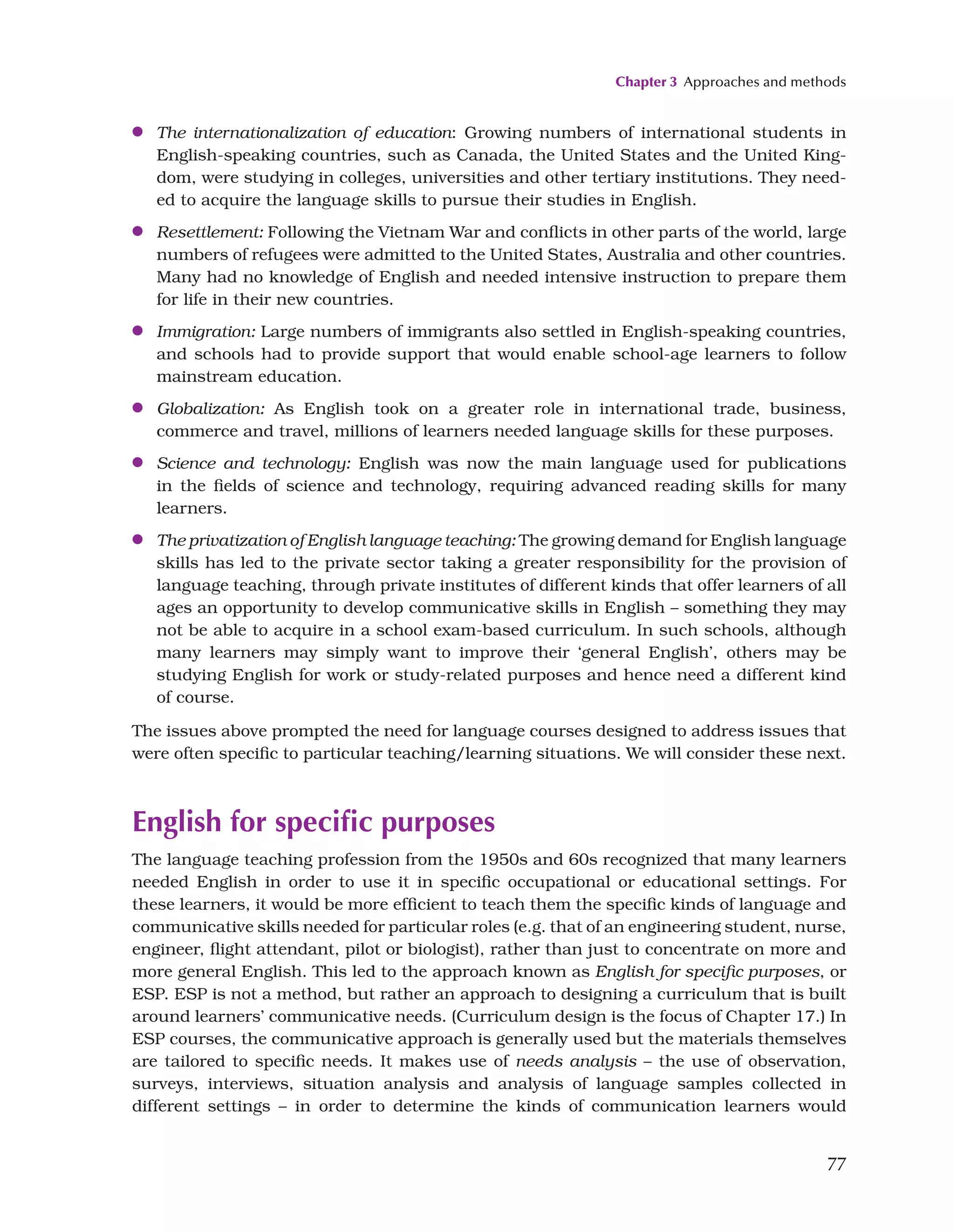 Chapter 3 Approaches and methods
77
●
● The internationalization of education: Growing numbers of international students in
English-speaking countries, such as Canada, the United States and the United King-
dom, were studying in colleges, universities and other tertiary institutions. They need-
ed to acquire the language skills to pursue their studies in English.
●
● Resettlement: Following the Vietnam War and conflicts in other parts of the world, large
numbers of refugees were admitted to the United States, Australia and other countries.
Many had no knowledge of English and needed intensive instruction to prepare them
for life in their new countries.
●
● Immigration: Large numbers of immigrants also settled in English-speaking countries,
and schools had to provide support that would enable school-age learners to follow
mainstream education.
●
● Globalization: As English took on a greater role in international trade, business,
commerce and travel, millions of learners needed language skills for these purposes.
●
● Science and technology: English was now the main language used for publications
in the fields of science and technology, requiring advanced reading skills for many
learners.
●
● The privatization of English language teaching: The growing demand for English language
skills has led to the private sector taking a greater responsibility for the provision of
language teaching, through private institutes of different kinds that offer learners of all
ages an opportunity to develop communicative skills in English – something they may
not be able to acquire in a school exam-based curriculum. In such schools, although
many learners may simply want to improve their ‘general English’, others may be
studying English for work or study-related purposes and hence need a different kind
of course.
The issues above prompted the need for language courses designed to address issues that
were often specific to particular teaching/learning situations. We will consider these next.
English for specific purposes
The language teaching profession from the 1950s and 60s recognized that many learners
needed English in order to use it in specific occupational or educational settings. For
these learners, it would be more efficient to teach them the specific kinds of language and
communicative skills needed for particular roles (e.g. that of an engineering student, nurse,
engineer, flight attendant, pilot or biologist), rather than just to concentrate on more and
more general English. This led to the approach known as English for specific purposes, or
ESP. ESP is not a method, but rather an approach to designing a curriculum that is built
around learners’ communicative needs. (Curriculum design is the focus of Chapter 17.) In
ESP courses, the communicative approach is generally used but the materials themselves
are tailored to specific needs. It makes use of needs analysis – the use of observation,
surveys, interviews, situation analysis and analysis of language samples collected in
different settings – in order to determine the kinds of communication learners would
 