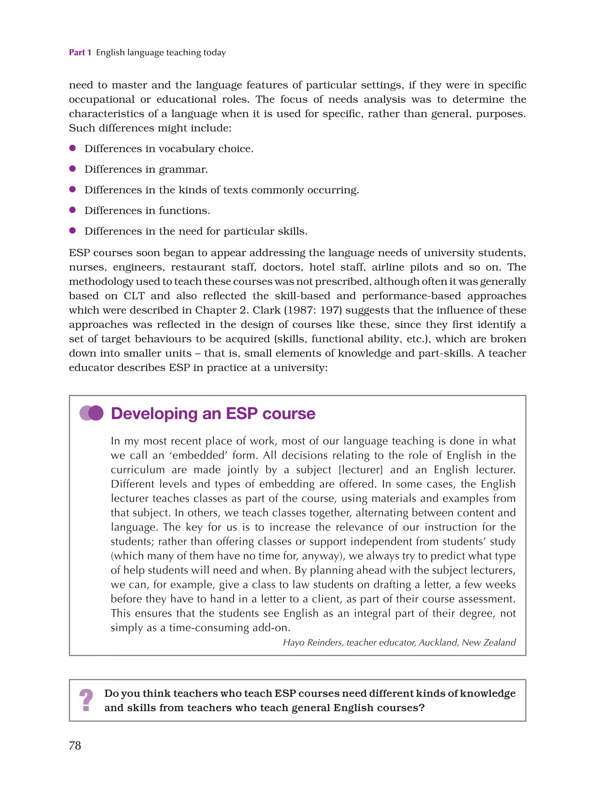 Part 1 English language teaching today
78
need to master and the language features of particular settings, if they were in specific
occupational or educational roles. The focus of needs analysis was to determine the
characteristics of a language when it is used for specific, rather than general, purposes.
Such differences might include:
●
● Differences in vocabulary choice.
●
● Differences in grammar.
●
● Differences in the kinds of texts commonly occurring.
●
● Differences in functions.
●
● Differences in the need for particular skills.
ESP courses soon began to appear addressing the language needs of university students,
nurses, engineers, restaurant staff, doctors, hotel staff, airline pilots and so on. The
methodology used to teach these courses was not prescribed, although often it was generally
based on CLT and also reflected the skill-based and performance-based approaches
which were described in Chapter 2. Clark (1987: 197) suggests that the influence of these
approaches was reflected in the design of courses like these, since they first identify a
set of target behaviours to be acquired (skills, functional ability, etc.), which are broken
down into smaller units – that is, small elements of knowledge and part-skills. A teacher
educator describes ESP in practice at a university:
Developing an ESP course
In my most recent place of work, most of our language teaching is done in what
we call an ‘embedded’ form. All decisions relating to the role of English in the
curriculum are made jointly by a subject [lecturer] and an English lecturer.
Different levels and types of embedding are offered. In some cases, the English
lecturer teaches classes as part of the course, using materials and examples from
that subject. In others, we teach classes together, alternating between content and
language. The key for us is to increase the relevance of our instruction for the
students; rather than offering classes or support independent from students’ study
(which many of them have no time for, anyway), we always try to predict what type
of help students will need and when. By planning ahead with the subject lecturers,
we can, for example, give a class to law students on drafting a letter, a few weeks
before they have to hand in a letter to a client, as part of their course assessment.
This ensures that the students see English as an integral part of their degree, not
simply as a time-consuming add-on.
Hayo Reinders, teacher educator, Auckland, New Zealand
? Do you think teachers who teach ESP courses need different kinds of knowledge
and skills from teachers who teach general English courses?
 