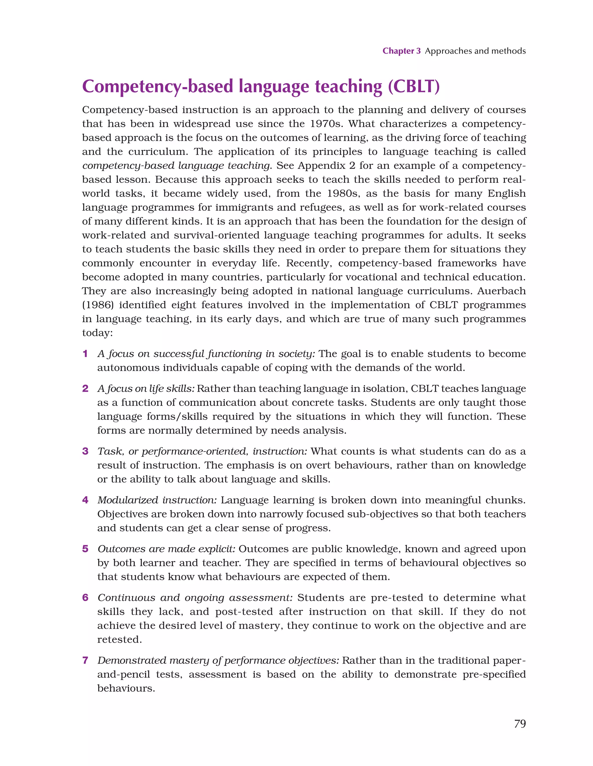 Chapter 3 Approaches and methods
79
Competency-based language teaching (CBLT)
Competency-based instruction is an approach to the planning and delivery of courses
that has been in widespread use since the 1970s. What characterizes a competency-
based approach is the focus on the outcomes of learning, as the driving force of teaching
and the curriculum. The application of its principles to language teaching is called
competency-based language teaching. See Appendix 2 for an example of a competency-
based lesson. Because this approach seeks to teach the skills needed to perform real-
world tasks, it became widely used, from the 1980s, as the basis for many English
language programmes for immigrants and refugees, as well as for work-related courses
of many different kinds. It is an approach that has been the foundation for the design of
work-related and survival-oriented language teaching programmes for adults. It seeks
to teach students the basic skills they need in order to prepare them for situations they
commonly encounter in everyday life. Recently, competency-based frameworks have
become adopted in many countries, particularly for vocational and technical education.
They are also increasingly being adopted in national language curriculums. Auerbach
(1986) identified eight features involved in the implementation of CBLT programmes
in language teaching, in its early days, and which are true of many such programmes
today:
1 A focus on successful functioning in society: The goal is to enable students to become
autonomous individuals capable of coping with the demands of the world.
2 A focus on life skills: Rather than teaching language in isolation, CBLT teaches language
as a function of communication about concrete tasks. Students are only taught those
language forms/skills required by the situations in which they will function. These
forms are normally determined by needs analysis.
3 Task, or performance-oriented, instruction: What counts is what students can do as a
result of instruction. The emphasis is on overt behaviours, rather than on knowledge
or the ability to talk about language and skills.
4 Modularized instruction: Language learning is broken down into meaningful chunks.
Objectives are broken down into narrowly focused sub-objectives so that both teachers
and students can get a clear sense of progress.
5 Outcomes are made explicit: Outcomes are public knowledge, known and agreed upon
by both learner and teacher. They are specified in terms of behavioural objectives so
that students know what behaviours are expected of them.
6 Continuous and ongoing assessment: Students are pre-tested to determine what
skills they lack, and post-tested after instruction on that skill. If they do not
achieve the desired level of mastery, they continue to work on the objective and are
retested.
7 Demonstrated mastery of performance objectives: Rather than in the traditional paper-
and-pencil tests, assessment is based on the ability to demonstrate pre-specified
behaviours.
 