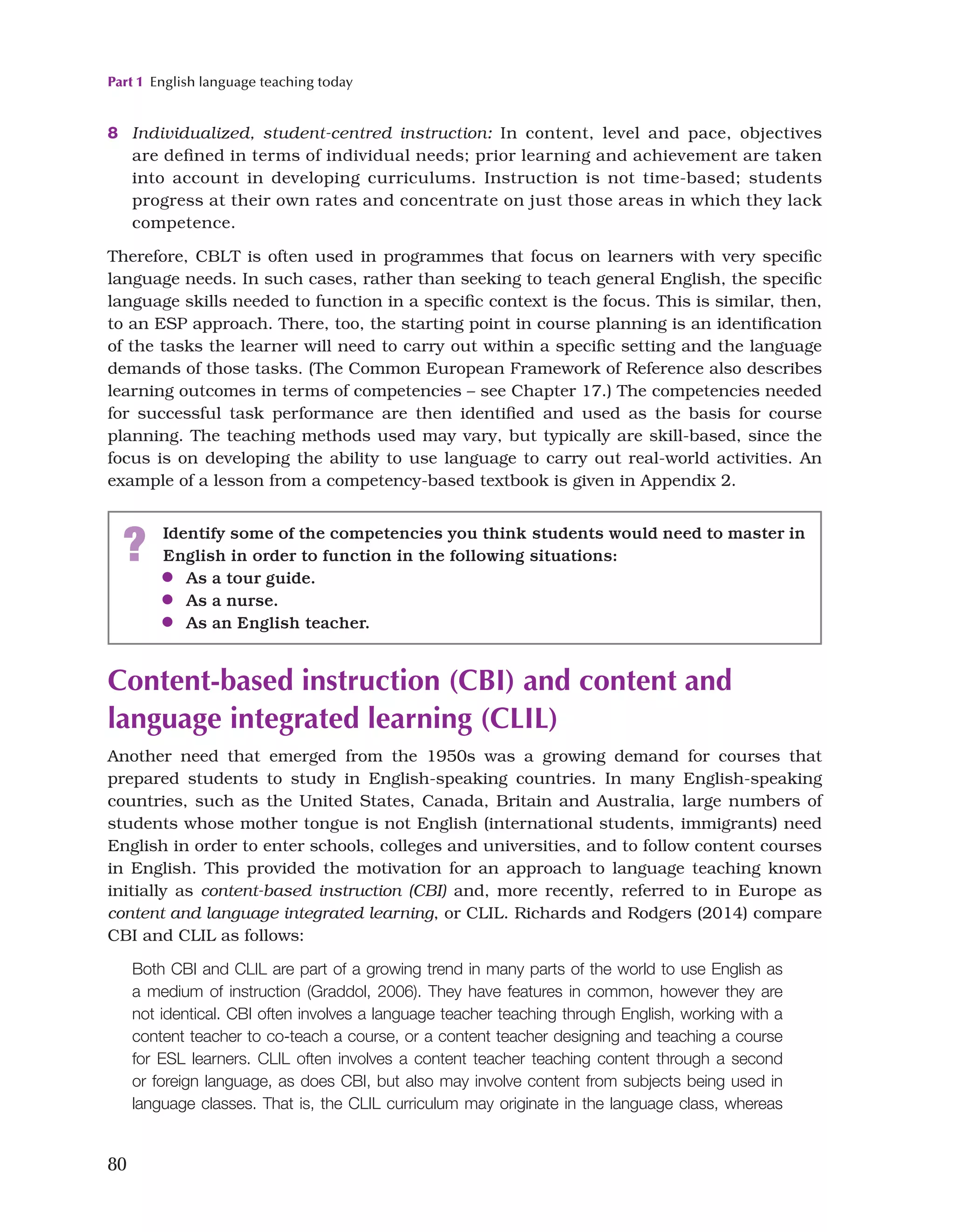 Part 1 English language teaching today
80
8 Individualized, student-centred instruction: In content, level and pace, objectives
are defined in terms of individual needs; prior learning and achievement are taken
into account in developing curriculums. Instruction is not time-based; students
progress at their own rates and concentrate on just those areas in which they lack
competence.
Therefore, CBLT is often used in programmes that focus on learners with very specific
language needs. In such cases, rather than seeking to teach general English, the specific
language skills needed to function in a specific context is the focus. This is similar, then,
to an ESP approach. There, too, the starting point in course planning is an identification
of the tasks the learner will need to carry out within a specific setting and the language
demands of those tasks. (The Common European Framework of Reference also describes
learning outcomes in terms of competencies – see Chapter 17.) The competencies needed
for successful task performance are then identified and used as the basis for course
planning. The teaching methods used may vary, but typically are skill-based, since the
focus is on developing the ability to use language to carry out real-world activities. An
example of a lesson from a competency-based textbook is given in Appendix 2.
? Identify some of the competencies you think students would need to master in
English in order to function in the following situations:
●
● As a tour guide.
●
● As a nurse.
●
● As an English teacher.
Content-based instruction (CBI) and content and
language integrated learning (CLIL)
Another need that emerged from the 1950s was a growing demand for courses that
prepared students to study in English-speaking countries. In many English-speaking
countries, such as the United States, Canada, Britain and Australia, large numbers of
students whose mother tongue is not English (international students, immigrants) need
English in order to enter schools, colleges and universities, and to follow content courses
in English. This provided the motivation for an approach to language teaching known
initially as content-based instruction (CBI) and, more recently, referred to in Europe as
content and language integrated learning, or CLIL. Richards and Rodgers (2014) compare
CBI and CLIL as follows:
Both CBI and CLIL are part of a growing trend in many parts of the world to use English as
a medium of instruction (Graddol, 2006). They have features in common, however they are
not identical. CBI often involves a language teacher teaching through English, working with a
content teacher to co-teach a course, or a content teacher designing and teaching a course
for ESL learners. CLIL often involves a content teacher teaching content through a second
or foreign language, as does CBI, but also may involve content from subjects being used in
language classes. That is, the CLIL curriculum may originate in the language class, whereas
 