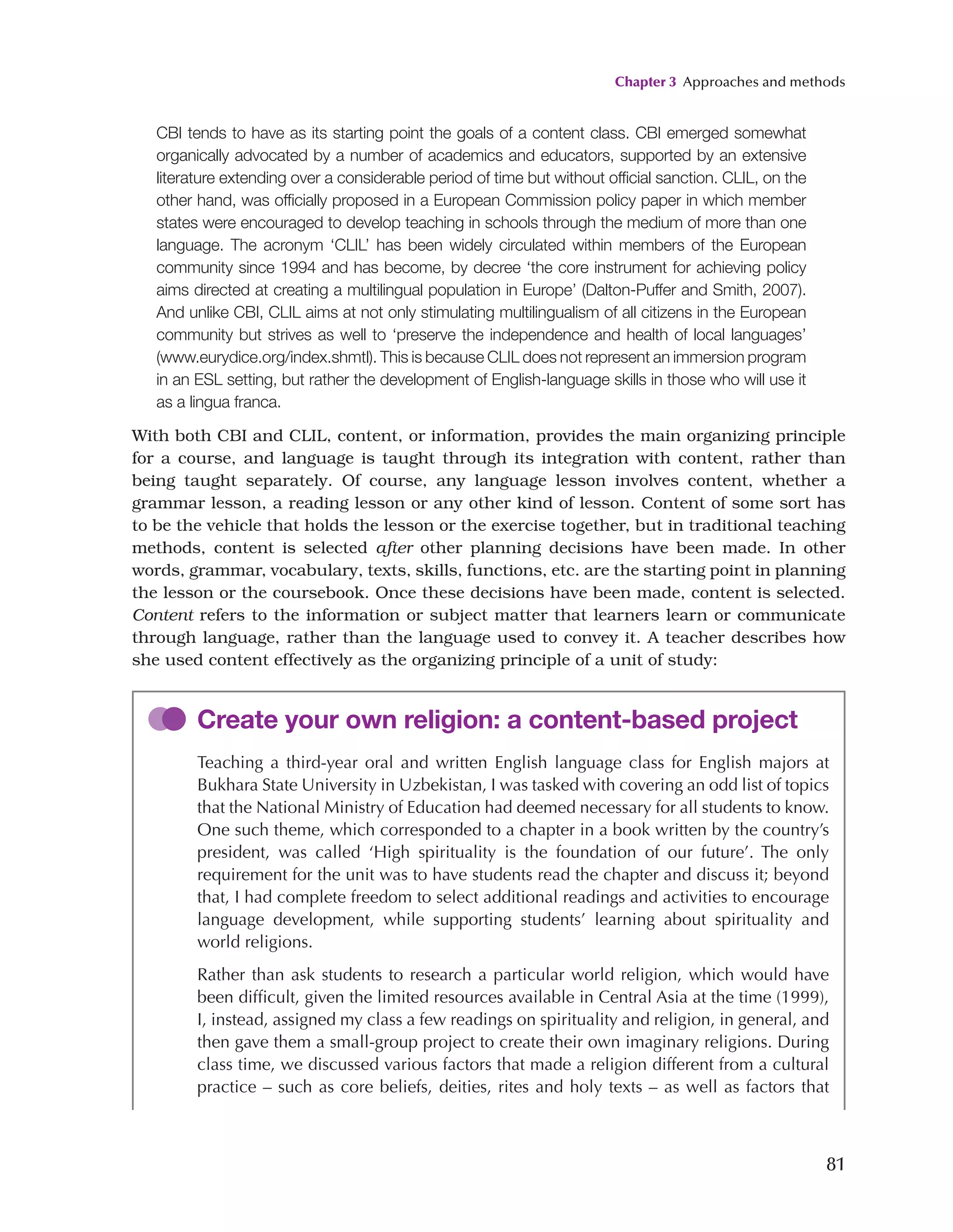 Chapter 3 Approaches and methods
81
CBI tends to have as its starting point the goals of a content class. CBI emerged somewhat
organically advocated by a number of academics and educators, supported by an extensive
literature extending over a considerable period of time but without official sanction. CLIL, on the
other hand, was officially proposed in a European Commission policy paper in which member
states were encouraged to develop teaching in schools through the medium of more than one
language. The acronym ‘CLIL’ has been widely circulated within members of the European
community since 1994 and has become, by decree ‘the core instrument for achieving policy
aims directed at creating a multilingual population in Europe’ (Dalton-Puffer and Smith, 2007).
And unlike CBI, CLIL aims at not only stimulating multilingualism of all citizens in the European
community but strives as well to ‘preserve the independence and health of local languages’
(www.eurydice.org/index.shmtl). This is because CLIL does not represent an immersion program
in an ESL setting, but rather the development of English-language skills in those who will use it
as a lingua franca.
With both CBI and CLIL, content, or information, provides the main organizing principle
for a course, and language is taught through its integration with content, rather than
being taught separately. Of course, any language lesson involves content, whether a
grammar lesson, a reading lesson or any other kind of lesson. Content of some sort has
to be the vehicle that holds the lesson or the exercise together, but in traditional teaching
methods, content is selected after other planning decisions have been made. In other
words, grammar, vocabulary, texts, skills, functions, etc. are the starting point in planning
the lesson or the coursebook. Once these decisions have been made, content is selected.
Content refers to the information or subject matter that learners learn or communicate
through language, rather than the language used to convey it. A teacher describes how
she used content effectively as the organizing principle of a unit of study:
Create your own religion: a content-based project
Teaching a third-year oral and written English language class for English majors at
Bukhara State University in Uzbekistan, I was tasked with covering an odd list of topics
that the National Ministry of Education had deemed necessary for all students to know.
One such theme, which corresponded to a chapter in a book written by the country’s
president, was called ‘High spirituality is the foundation of our future’. The only
requirement for the unit was to have students read the chapter and discuss it; beyond
that, I had complete freedom to select additional readings and activities to encourage
language development, while supporting students’ learning about spirituality and
world religions.
Rather than ask students to research a particular world religion, which would have
been difficult, given the limited resources available in Central Asia at the time (1999),
I, instead, assigned my class a few readings on spirituality and religion, in general, and
then gave them a small-group project to create their own imaginary religions. During
class time, we discussed various factors that made a religion different from a cultural
practice – such as core beliefs, deities, rites and holy texts – as well as factors that
 