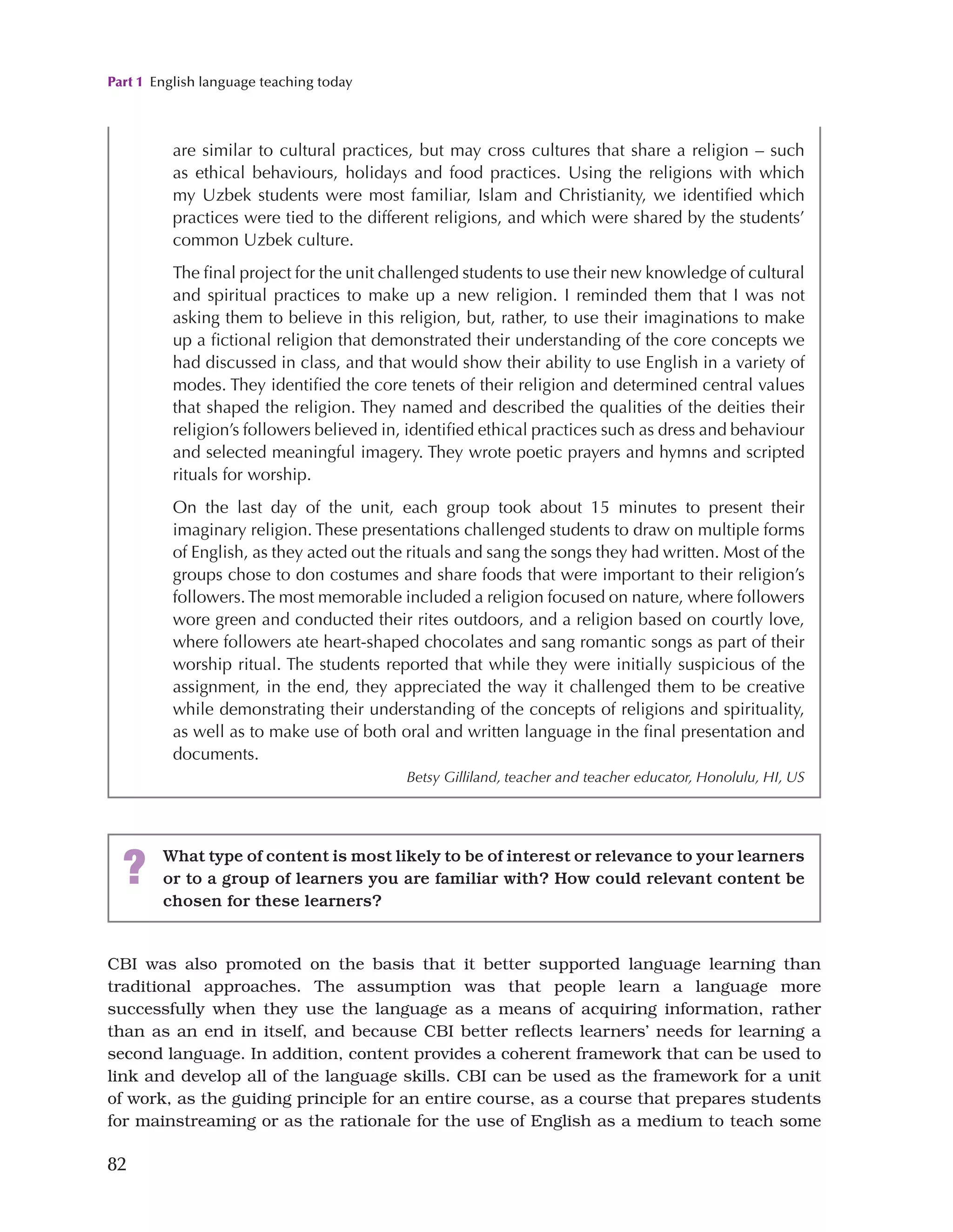 Part 1 English language teaching today
82
CBI was also promoted on the basis that it better supported language learning than
traditional approaches. The assumption was that people learn a language more
successfully when they use the language as a means of acquiring information, rather
than as an end in itself, and because CBI better reflects learners’ needs for learning a
second language. In addition, content provides a coherent framework that can be used to
link and develop all of the language skills. CBI can be used as the framework for a unit
of work, as the guiding principle for an entire course, as a course that prepares students
for mainstreaming or as the rationale for the use of English as a medium to teach some
are similar to cultural practices, but may cross cultures that share a religion – such
as ethical behaviours, holidays and food practices. Using the religions with which
my Uzbek students were most familiar, Islam and Christianity, we identified which
practices were tied to the different religions, and which were shared by the students’
common Uzbek culture.
The final project for the unit challenged students to use their new knowledge of cultural
and spiritual practices to make up a new religion. I reminded them that I was not
asking them to believe in this religion, but, rather, to use their imaginations to make
up a fictional religion that demonstrated their understanding of the core concepts we
had discussed in class, and that would show their ability to use English in a variety of
modes. They identified the core tenets of their religion and determined central values
that shaped the religion. They named and described the qualities of the deities their
religion’s followers believed in, identified ethical practices such as dress and behaviour
and selected meaningful imagery. They wrote poetic prayers and hymns and scripted
rituals for worship.
On the last day of the unit, each group took about 15 minutes to present their
imaginary religion. These presentations challenged students to draw on multiple forms
of English, as they acted out the rituals and sang the songs they had written. Most of the
groups chose to don costumes and share foods that were important to their religion’s
followers.The most memorable included a religion focused on nature, where followers
wore green and conducted their rites outdoors, and a religion based on courtly love,
where followers ate heart-shaped chocolates and sang romantic songs as part of their
worship ritual. The students reported that while they were initially suspicious of the
assignment, in the end, they appreciated the way it challenged them to be creative
while demonstrating their understanding of the concepts of religions and spirituality,
as well as to make use of both oral and written language in the final presentation and
documents.
Betsy Gilliland, teacher and teacher educator, Honolulu, HI, US
? What type of content is most likely to be of interest or relevance to your learners
or to a group of learners you are familiar with? How could relevant content be
chosen for these learners?
 