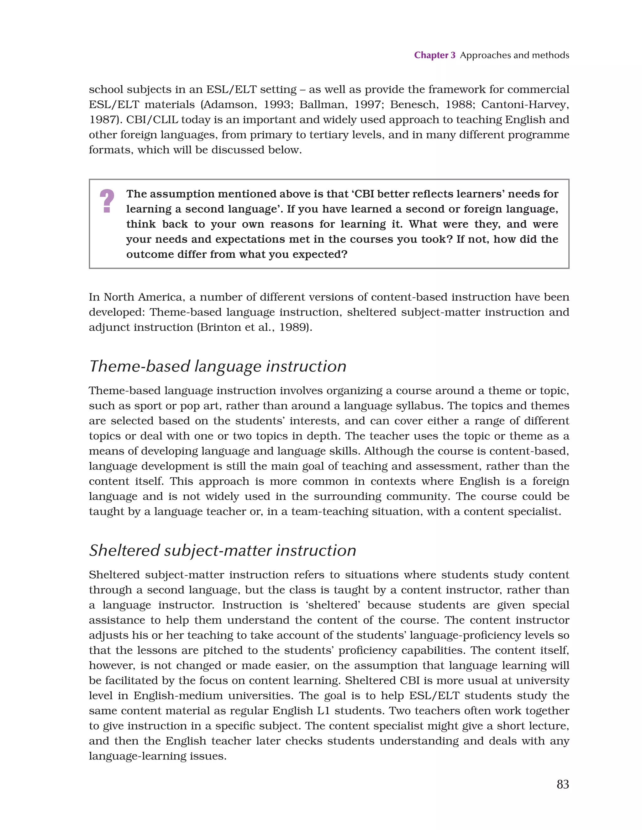 Chapter 3 Approaches and methods
83
school subjects in an ESL/ELT setting – as well as provide the framework for commercial
ESL/ELT materials (Adamson, 1993; Ballman, 1997; Benesch, 1988; Cantoni-Harvey,
1987). CBI/CLIL today is an important and widely used approach to teaching English and
other foreign languages, from primary to tertiary levels, and in many different programme
formats, which will be discussed below.
? The assumption mentioned above is that ‘CBI better reflects learners’ needs for
learning a second language’. If you have learned a second or foreign language,
think back to your own reasons for learning it. What were they, and were
your needs and expectations met in the courses you took? If not, how did the
outcome differ from what you expected?
In North America, a number of different versions of content-based instruction have been
developed: Theme-based language instruction, sheltered subject-matter instruction and
adjunct instruction (Brinton et al., 1989).
Theme-based language instruction
Theme-based language instruction involves organizing a course around a theme or topic,
such as sport or pop art, rather than around a language syllabus. The topics and themes
are selected based on the students’ interests, and can cover either a range of different
topics or deal with one or two topics in depth. The teacher uses the topic or theme as a
means of developing language and language skills. Although the course is content-based,
language development is still the main goal of teaching and assessment, rather than the
content itself. This approach is more common in contexts where English is a foreign
language and is not widely used in the surrounding community. The course could be
taught by a language teacher or, in a team-teaching situation, with a content specialist.
Sheltered subject-matter instruction
Sheltered subject-matter instruction refers to situations where students study content
through a second language, but the class is taught by a content instructor, rather than
a language instructor. Instruction is ‘sheltered’ because students are given special
assistance to help them understand the content of the course. The content instructor
adjusts his or her teaching to take account of the students’ language-proficiency levels so
that the lessons are pitched to the students’ proficiency capabilities. The content itself,
however, is not changed or made easier, on the assumption that language learning will
be facilitated by the focus on content learning. Sheltered CBI is more usual at university
level in English-medium universities. The goal is to help ESL/ELT students study the
same content material as regular English L1 students. Two teachers often work together
to give instruction in a specific subject. The content specialist might give a short lecture,
and then the English teacher later checks students understanding and deals with any
language-learning issues.
 