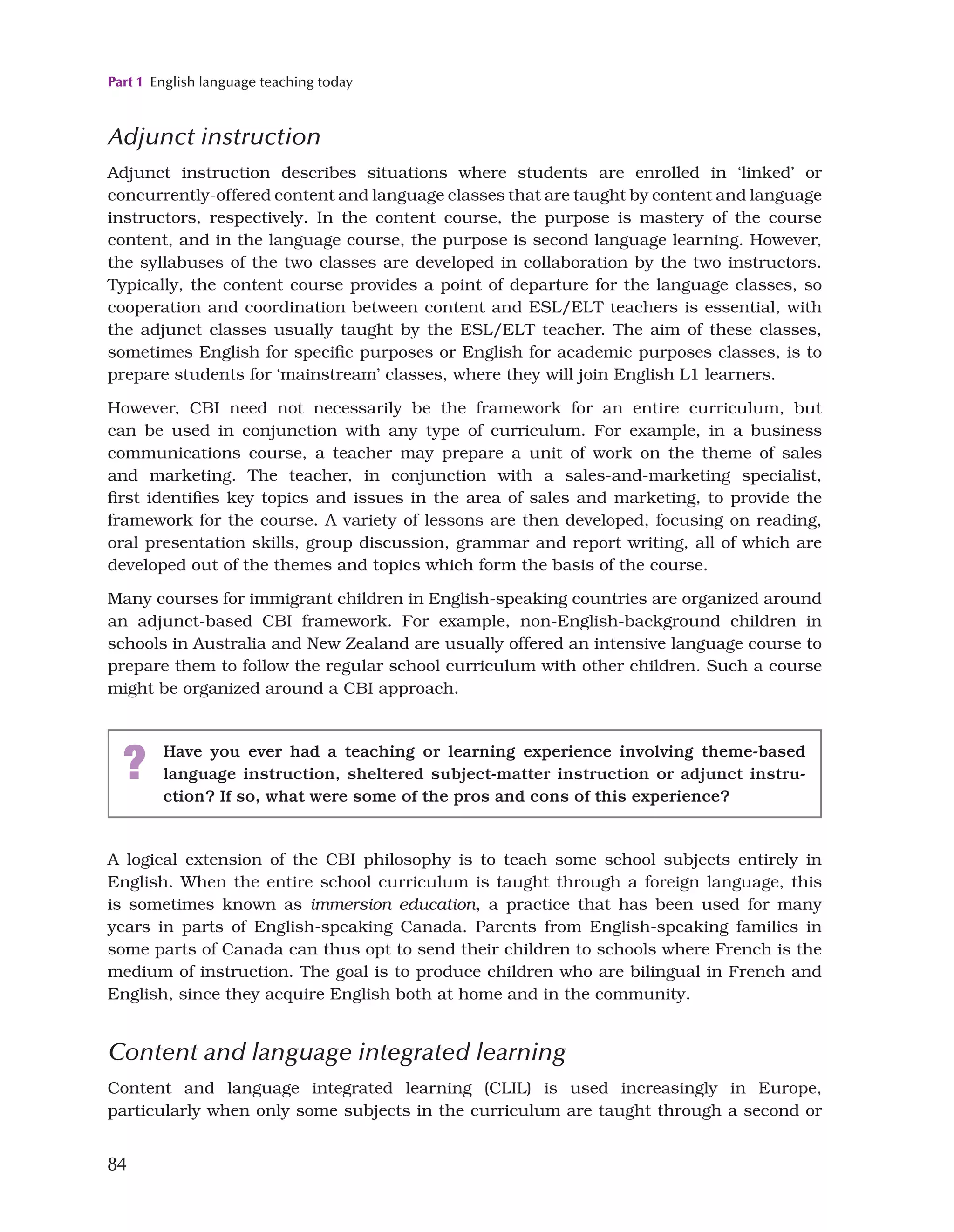 Part 1 English language teaching today
84
Adjunct instruction
Adjunct instruction describes situations where students are enrolled in ‘linked’ or
concurrently-offered content and language classes that are taught by content and language
instructors, respectively. In the content course, the purpose is mastery of the course
content, and in the language course, the purpose is second language learning. However,
the syllabuses of the two classes are developed in collaboration by the two instructors.
Typically, the content course provides a point of departure for the language classes, so
cooperation and coordination between content and ESL/ELT teachers is essential, with
the adjunct classes usually taught by the ESL/ELT teacher. The aim of these classes,
sometimes English for specific purposes or English for academic purposes classes, is to
prepare students for ‘mainstream’ classes, where they will join English L1 learners.
However, CBI need not necessarily be the framework for an entire curriculum, but
can be used in conjunction with any type of curriculum. For example, in a business
communications course, a teacher may prepare a unit of work on the theme of sales
and marketing. The teacher, in conjunction with a sales-and-marketing specialist,
first identifies key topics and issues in the area of sales and marketing, to provide the
framework for the course. A variety of lessons are then developed, focusing on reading,
oral presentation skills, group discussion, grammar and report writing, all of which are
developed out of the themes and topics which form the basis of the course.
Many courses for immigrant children in English-speaking countries are organized around
an adjunct-based CBI framework. For example, non-English-background children in
schools in Australia and New Zealand are usually offered an intensive language course to
prepare them to follow the regular school curriculum with other children. Such a course
might be organized around a CBI approach.
? Have you ever had a teaching or learning experience involving theme-based
language instruction, sheltered subject-matter instruction or adjunct instru­
ction? If so, what were some of the pros and cons of this experience?
A logical extension of the CBI philosophy is to teach some school subjects entirely in
English. When the entire school curriculum is taught through a foreign language, this
is sometimes known as immersion education, a practice that has been used for many
years in parts of English-speaking Canada. Parents from English-speaking families in
some parts of Canada can thus opt to send their children to schools where French is the
medium of instruction. The goal is to produce children who are bilingual in French and
English, since they acquire English both at home and in the community.
Content and language integrated learning
Content and language integrated learning (CLIL) is used increasingly in Europe,
particularly when only some subjects in the curriculum are taught through a second or
 