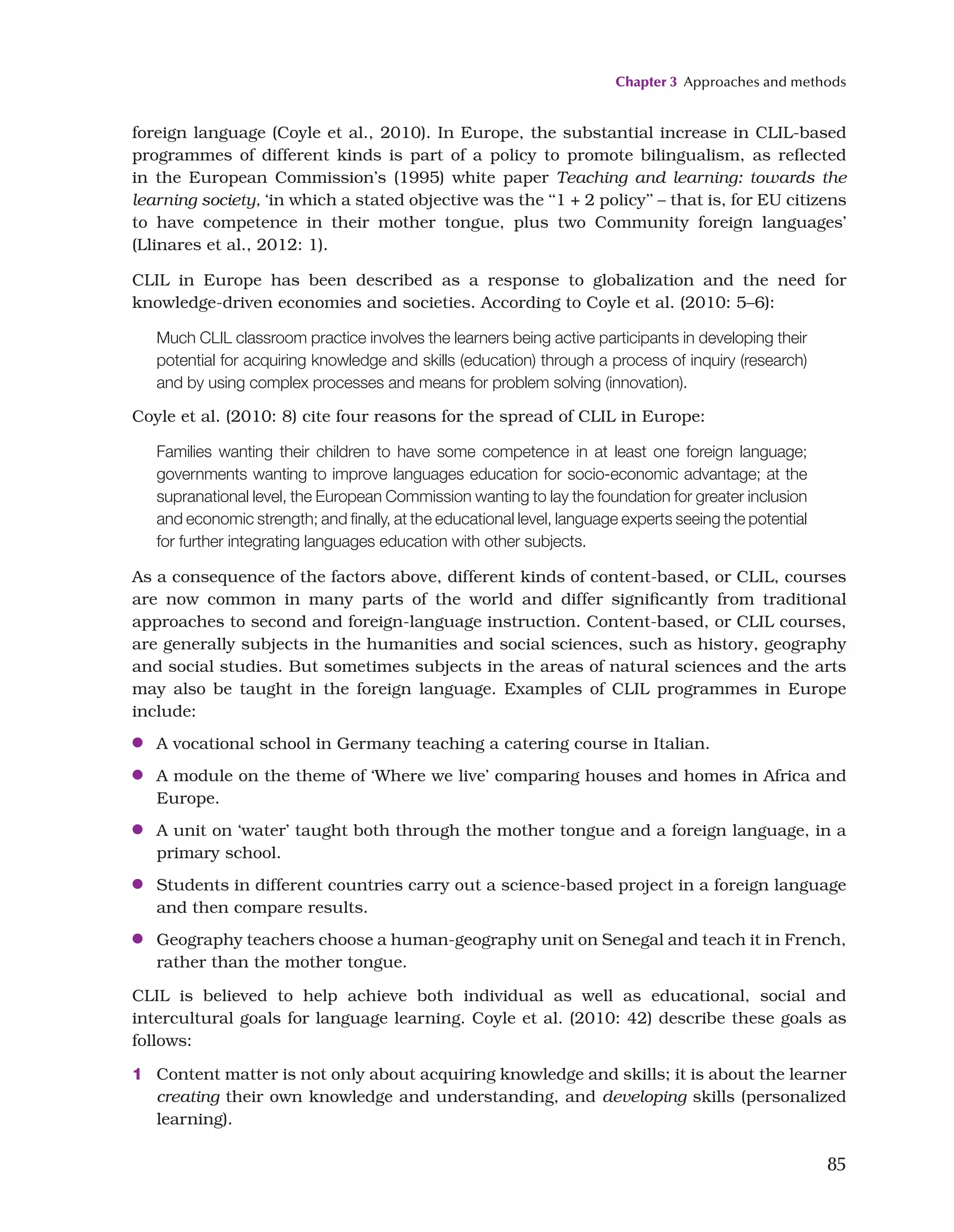 Chapter 3 Approaches and methods
85
foreign language (Coyle et al., 2010). In Europe, the substantial increase in CLIL-based
programmes of different kinds is part of a policy to promote bilingualism, as reflected
in the European Commission’s (1995) white paper Teaching and learning: towards the
learning society, ‘in which a stated objective was the ‘‘1 + 2 policy’’ – that is, for EU citizens
to have competence in their mother tongue, plus two Community foreign languages’
(Llinares et al., 2012: 1).
CLIL in Europe has been described as a response to globalization and the need for
knowledge-driven economies and societies. According to Coyle et al. (2010: 5–6):
Much CLIL classroom practice involves the learners being active participants in developing their
potential for acquiring knowledge and skills (education) through a process of inquiry (research)
and by using complex processes and means for problem solving (innovation).
Coyle et al. (2010: 8) cite four reasons for the spread of CLIL in Europe:
Families wanting their children to have some competence in at least one foreign language;
governments wanting to improve languages education for socio-economic advantage; at the
supranational level, the European Commission wanting to lay the foundation for greater inclusion
and economic strength; and finally, at the educational level, language experts seeing the potential
for further integrating languages education with other subjects.
As a consequence of the factors above, different kinds of content-based, or CLIL, courses
are now common in many parts of the world and differ significantly from traditional
approaches to second and foreign-language instruction. Content-based, or CLIL courses,
are generally subjects in the humanities and social sciences, such as history, geography
and social studies. But sometimes subjects in the areas of natural sciences and the arts
may also be taught in the foreign language. Examples of CLIL programmes in Europe
include:
●
● A vocational school in Germany teaching a catering course in Italian.
●
● A module on the theme of ‘Where we live’ comparing houses and homes in Africa and
Europe.
●
● A unit on ‘water’ taught both through the mother tongue and a foreign language, in a
primary school.
●
● Students in different countries carry out a science-based project in a foreign language
and then compare results.
●
● Geography teachers choose a human-geography unit on Senegal and teach it in French,
rather than the mother tongue.
CLIL is believed to help achieve both individual as well as educational, social and
intercultural goals for language learning. Coyle et al. (2010: 42) describe these goals as
follows:
1 Content matter is not only about acquiring knowledge and skills; it is about the learner
creating their own knowledge and understanding, and developing skills (personalized
learning).
 