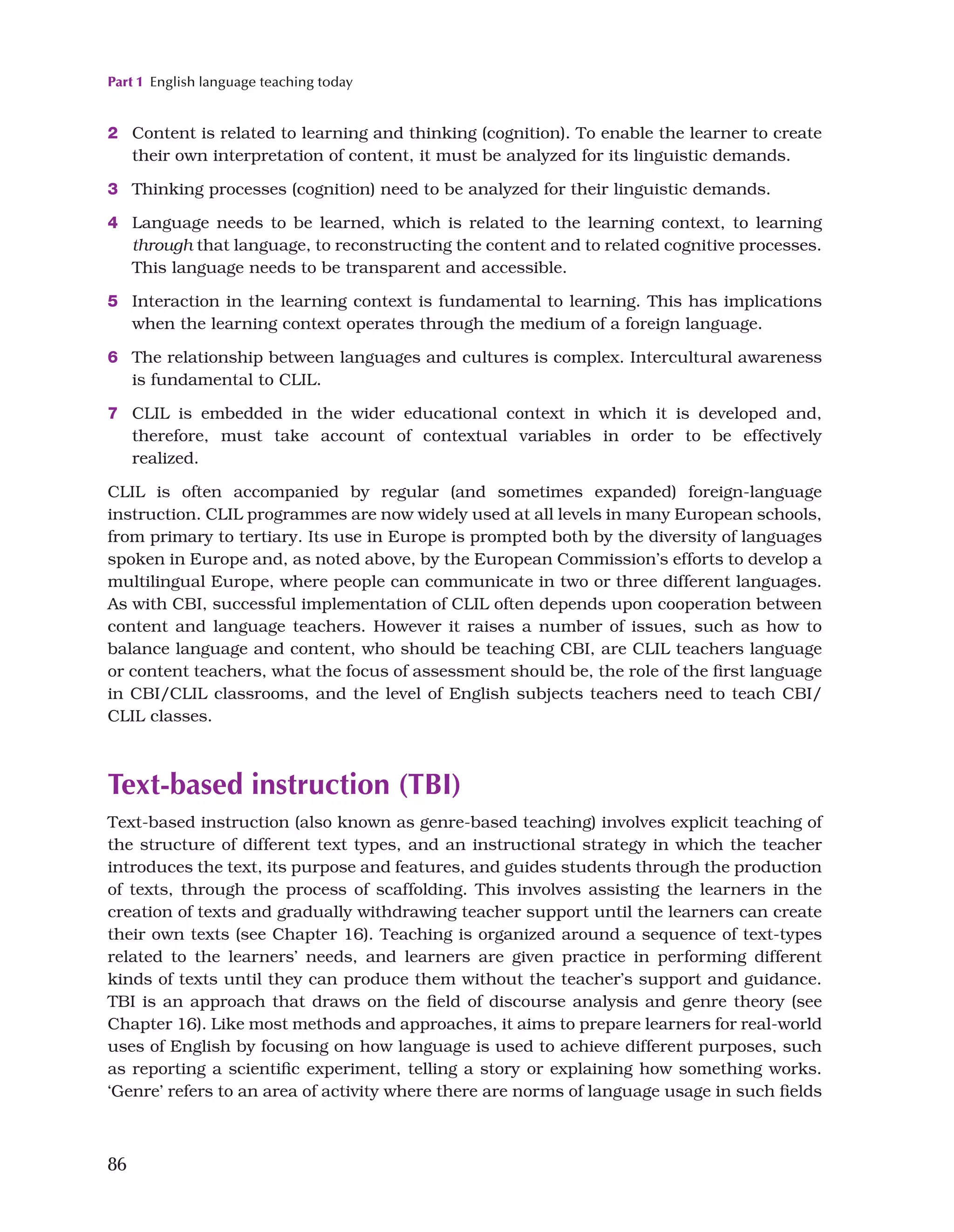 Part 1 English language teaching today
86
2 Content is related to learning and thinking (cognition). To enable the learner to create
their own interpretation of content, it must be analyzed for its linguistic demands.
3 Thinking processes (cognition) need to be analyzed for their linguistic demands.
4 Language needs to be learned, which is related to the learning context, to learning
through that language, to reconstructing the content and to related cognitive processes.
This language needs to be transparent and accessible.
5 Interaction in the learning context is fundamental to learning. This has implications
when the learning context operates through the medium of a foreign language.
6 The relationship between languages and cultures is complex. Intercultural awareness
is fundamental to CLIL.
7 CLIL is embedded in the wider educational context in which it is developed and,
therefore, must take account of contextual variables in order to be effectively
realized.
CLIL is often accompanied by regular (and sometimes expanded) foreign-language
instruction. CLIL programmes are now widely used at all levels in many European schools,
from primary to tertiary. Its use in Europe is prompted both by the diversity of languages
spoken in Europe and, as noted above, by the European Commission’s efforts to develop a
multilingual Europe, where people can communicate in two or three different languages.
As with CBI, successful implementation of CLIL often depends upon cooperation between
content and language teachers. However it raises a number of issues, such as how to
balance language and content, who should be teaching CBI, are CLIL teachers language
or content teachers, what the focus of assessment should be, the role of the first language
in CBI/CLIL classrooms, and the level of English subjects teachers need to teach CBI/
CLIL classes.
Text-based instruction (TBI)
Text-based instruction (also known as genre-based teaching) involves explicit teaching of
the structure of different text types, and an instructional strategy in which the teacher
introduces the text, its purpose and features, and guides students through the production
of texts, through the process of scaffolding. This involves assisting the learners in the
creation of texts and gradually withdrawing teacher support until the learners can create
their own texts (see Chapter 16). Teaching is organized around a sequence of text-types
related to the learners’ needs, and learners are given practice in performing different
kinds of texts until they can produce them without the teacher’s support and guidance.
TBI is an approach that draws on the field of discourse analysis and genre theory (see
Chapter 16). Like most methods and approaches, it aims to prepare learners for real-world
uses of English by focusing on how language is used to achieve different purposes, such
as reporting a scientific experiment, telling a story or explaining how something works.
‘Genre’ refers to an area of activity where there are norms of language usage in such fields
 