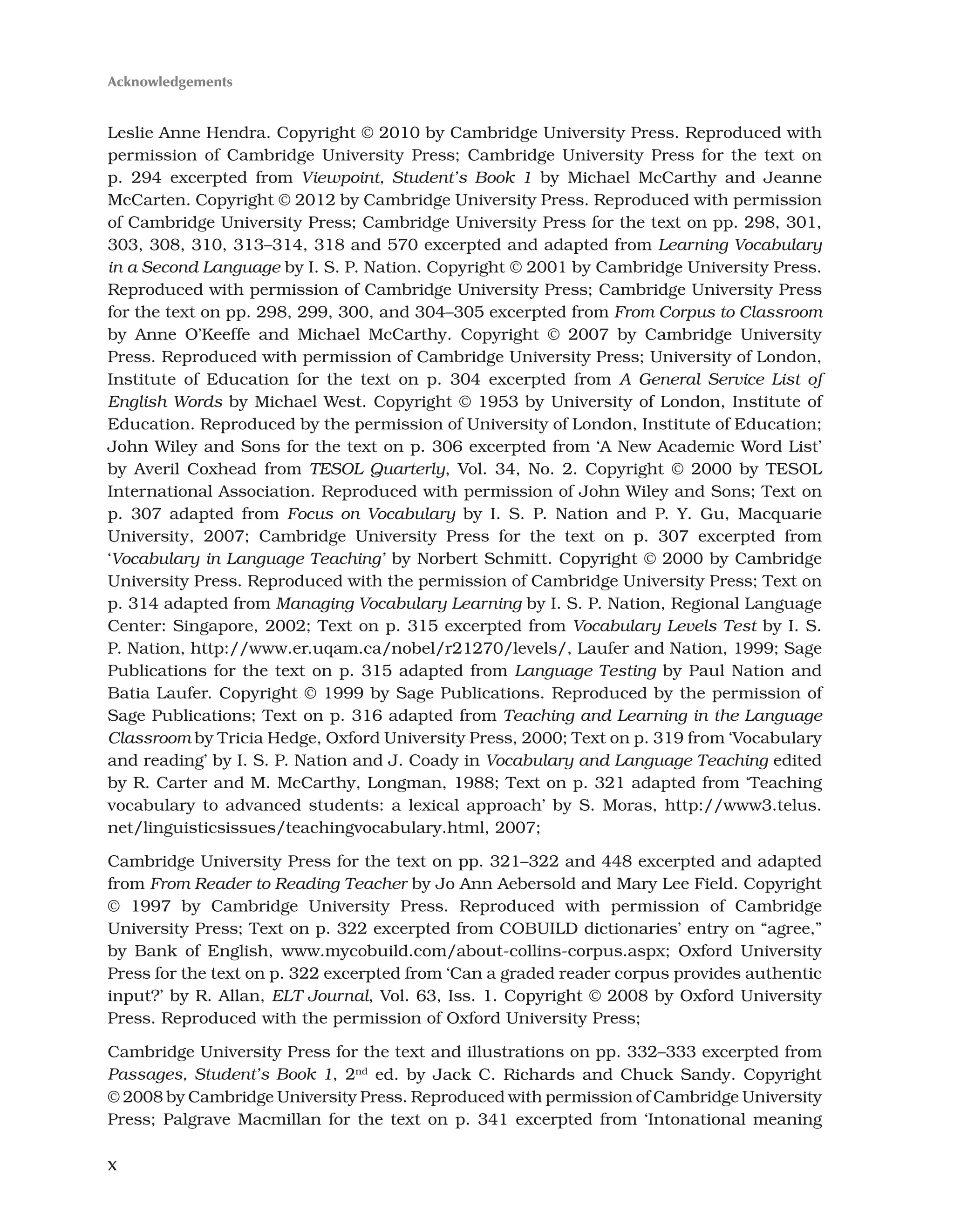 Leslie Anne Hendra. Copyright © 2010 by Cambridge University Press. Reproduced with
permission of Cambridge University Press; Cambridge University Press for the text on
p. 294 excerpted from Viewpoint, Student’s Book 1 by Michael McCarthy and Jeanne
McCarten. Copyright © 2012 by Cambridge University Press. Reproduced with permission
of Cambridge University Press; Cambridge University Press for the text on pp. 298, 301,
303, 308, 310, 313–314, 318 and 570 excerpted and adapted from Learning Vocabulary
in a Second Language by I. S. P. Nation. Copyright © 2001 by Cambridge University Press.
Reproduced with permission of Cambridge University Press; Cambridge University Press
for the text on pp. 298, 299, 300, and 304–305 excerpted from From Corpus to Classroom
by Anne O’Keeffe and Michael McCarthy. Copyright © 2007 by Cambridge University
Press. Reproduced with permission of Cambridge University Press; University of London,
Institute of Education for the text on p. 304 excerpted from A General Service List of
English Words by Michael West. Copyright © 1953 by University of London, Institute of
Education. Reproduced by the permission of University of London, Institute of Education;
John Wiley and Sons for the text on p. 306 excerpted from ‘A New Academic Word List’
by Averil Coxhead from TESOL Quarterly, Vol. 34, No. 2. Copyright © 2000 by TESOL
International Association. Reproduced with permission of John Wiley and Sons; Text on
p. 307 adapted from Focus on Vocabulary by I. S. P. Nation and P. Y. Gu, Macquarie
University, 2007; Cambridge University Press for the text on p. 307 excerpted from
‘Vocabulary in Language Teaching’ by Norbert Schmitt. Copyright © 2000 by Cambridge
University Press. Reproduced with the permission of Cambridge University Press; Text on
p. 314 adapted from Managing Vocabulary Learning by I. S. P. Nation, Regional Language
Center: Singapore, 2002; Text on p. 315 excerpted from Vocabulary Levels Test by I. S.
P. Nation, http://www.er.uqam.ca/nobel/r21270/levels/, Laufer and Nation, 1999; Sage
Publications for the text on p. 315 adapted from Language Testing by Paul Nation and
Batia Laufer. Copyright © 1999 by Sage Publications. Reproduced by the permission of
Sage Publications; Text on p. 316 adapted from Teaching and Learning in the Language
Classroom by Tricia Hedge, Oxford University Press, 2000; Text on p. 319 from ‘Vocabulary
and reading’ by I. S. P. Nation and J. Coady in Vocabulary and Language Teaching edited
by R. Carter and M. McCarthy, Longman, 1988; Text on p. 321 adapted from ‘Teaching
vocabulary to advanced students: a lexical approach’ by S. Moras, http://www3.telus.
net/linguisticsissues/teachingvocabulary.html, 2007;
Cambridge University Press for the text on pp. 321–322 and 448 excerpted and adapted
from From Reader to Reading Teacher by Jo Ann Aebersold and Mary Lee Field. Copyright
© 1997 by Cambridge University Press. Reproduced with permission of Cambridge
University Press; Text on p. 322 excerpted from COBUILD dictionaries’ entry on “agree,”
by Bank of English, www.mycobuild.com/about-collins-corpus.aspx; Oxford University
Press for the text on p. 322 excerpted from ‘Can a graded reader corpus provides authentic
input?’ by R. Allan, ELT Journal, Vol. 63, Iss. 1. Copyright © 2008 by Oxford University
Press. Reproduced with the permission of Oxford University Press;
Cambridge University Press for the text and illustrations on pp. 332–333 excerpted from
Passages, Student’s Book 1, 2nd
ed. by Jack C. Richards and Chuck Sandy. Copyright
© 2008 by Cambridge University Press. Reproduced with permission of Cambridge University
Press; Palgrave Macmillan for the text on p. 341 excerpted from ‘Intonational meaning
Acknowledgements
x
 